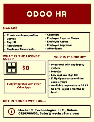 $0
WHY IS IT UNIQUE?
Mechsoft Technologies LLC , Dubai-
0524908692, Sales@mechsoftme.com
MANAGE
ODOO HR
WHAT IS THE LICENSE
COST?
GET IN TOUCH WITH US....
Create employee profiles
Leaves
Payroll
Recruitment
Employee Time sheets
Contracts
Employee Expense Claims
Employee Assets
Employee Appraisal
Attendance
Integrated with any legacy
system
Modular
Low cost and High ROI
Fully Open source and the
code is yours
Available on premise or SAAS
Go Live in just 3 months or
less!
Fully integrated with other
Odoo Apps
 
