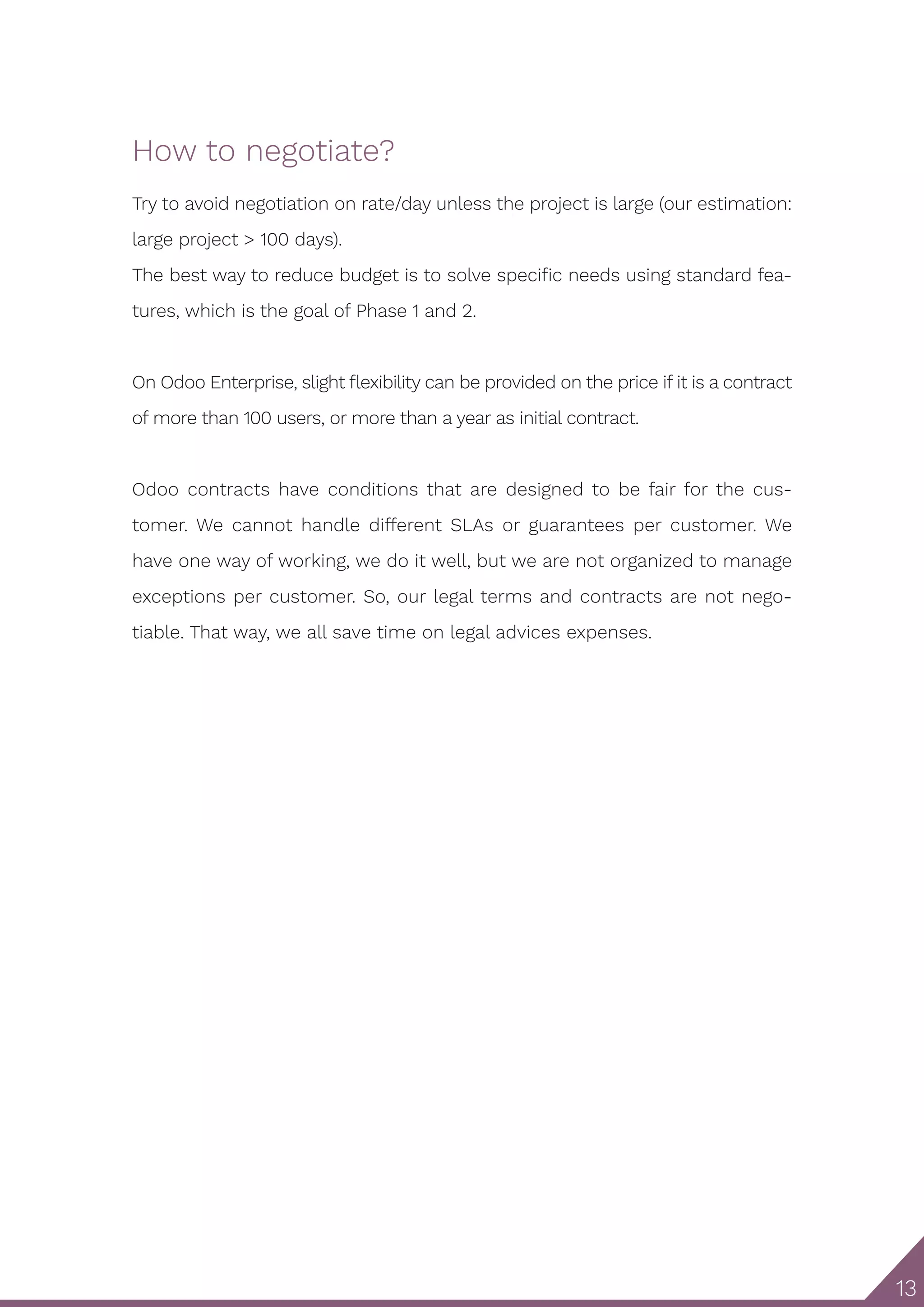 13
How to negotiate?
Try to avoid negotiation on rate/day unless the project is large (our estimation:
large project > 100 days).
The best way to reduce budget is to solve specific needs using standard fea-
tures, which is the goal of Phase 1 and 2.
On Odoo Enterprise, slight flexibility can be provided on the price if it is a contract
of more than 100 users, or more than a year as initial contract.
Odoo contracts have conditions that are designed to be fair for the cus-
tomer. We cannot handle different SLAs or guarantees per customer. We
have one way of working, we do it well, but we are not organized to manage
exceptions per customer. So, our legal terms and contracts are not nego-
tiable. That way, we all save time on legal advices expenses.
 
