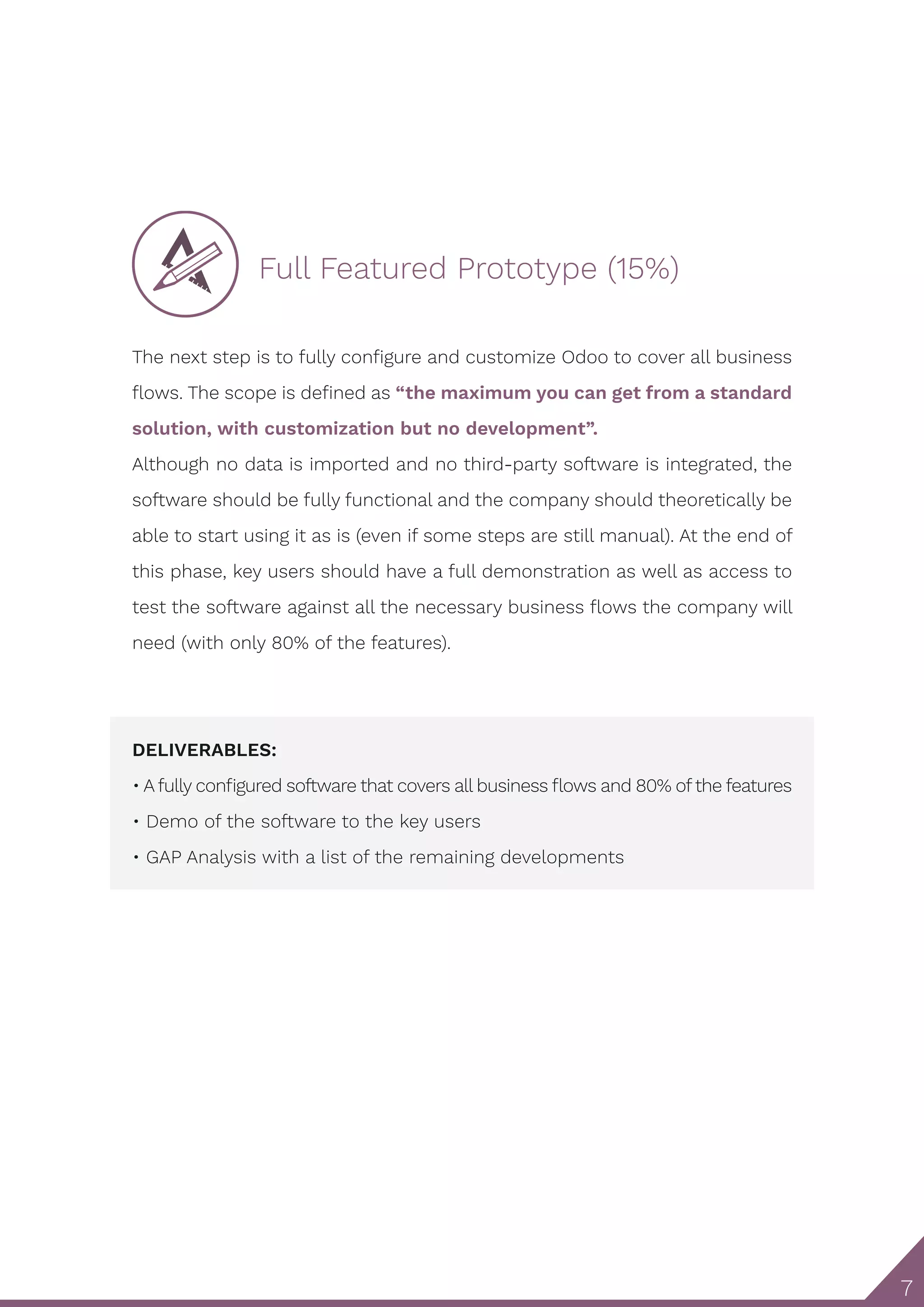 7
Full Featured Prototype (15%)
The next step is to fully configure and customize Odoo to cover all business
flows. The scope is defined as “the maximum you can get from a standard
solution, with customization but no development”.
Although no data is imported and no third-party software is integrated, the
software should be fully functional and the company should theoretically be
able to start using it as is (even if some steps are still manual). At the end of
this phase, key users should have a full demonstration as well as access to
test the software against all the necessary business flows the company will
need (with only 80% of the features).
DELIVERABLES:
• A fully configured software that covers all business flows and 80% ofthe features
• Demo of the software to the key users
• GAP Analysis with a list of the remaining developments
 