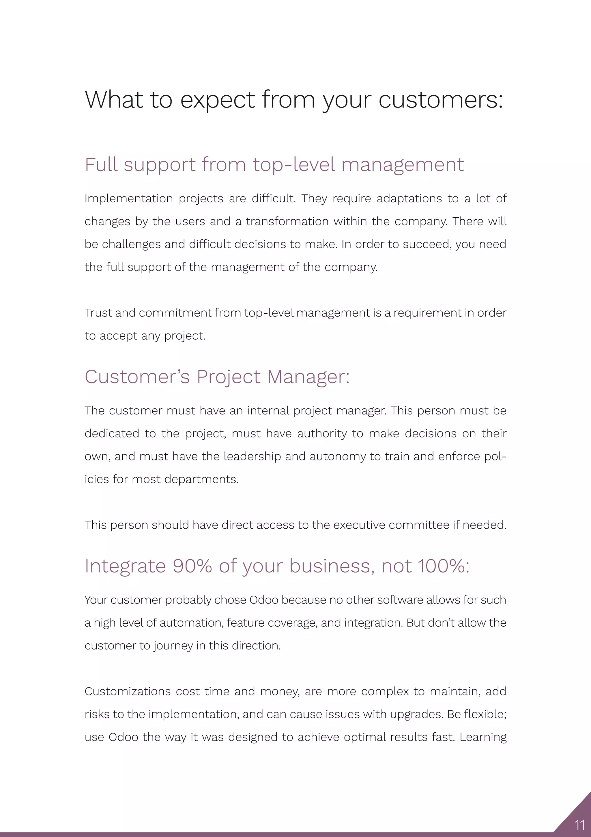 11 What to expect from your customers: Full support from top-level management Implementation projects are difficult. They require adaptations to a lot of changes by the users and a transformation within the company. There will be challenges and difficult decisions to make. In order to succeed, you need the full support of the management of the company. Trust and commitment from top-level management is a requirement in order to accept any project. Customer’s Project Manager: The customer must have an internal project manager. This person must be dedicated to the project, must have authority to make decisions on their own, and must have the leadership and autonomy to train and enforce pol- icies for most departments. This person should have direct access to the executive committee if needed. Integrate 90% of your business, not 100%: Your customer probably chose Odoo because no other software allows for such a high level of automation, feature coverage, and integration. But don’t allow the customer to journey in this direction. Customizations cost time and money, are more complex to maintain, add risks to the implementation, and can cause issues with upgrades. Be flexible; use Odoo the way it was designed to achieve optimal results fast. Learning 