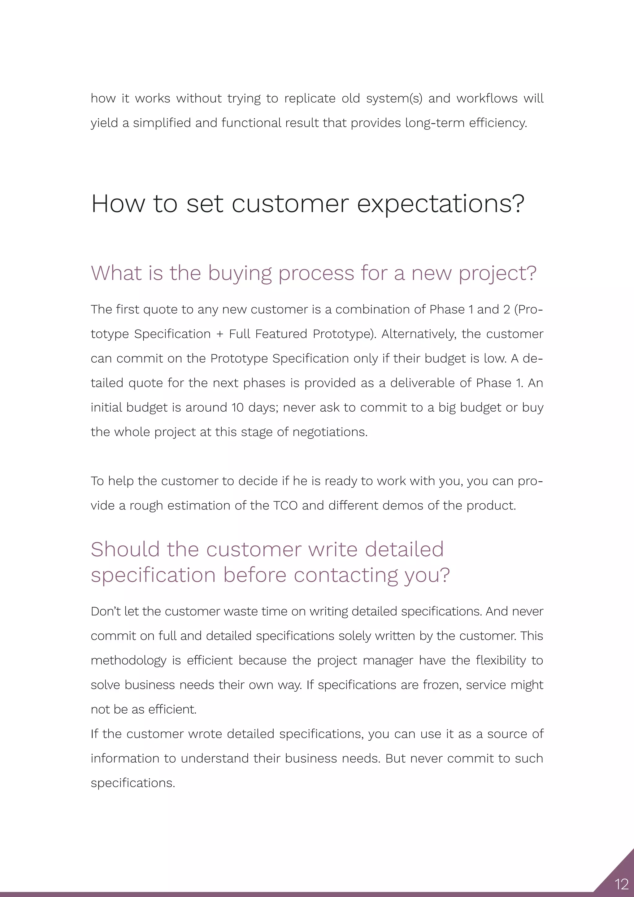12 how it works without trying to replicate old system(s) and workflows will yield a simplified and functional result that provides long-term efficiency. How to set customer expectations? What is the buying process for a new project? The first quote to any new customer is a combination of Phase 1 and 2 (Pro- totype Specification + Full Featured Prototype). Alternatively, the customer can commit on the Prototype Specification only if their budget is low. A de- tailed quote for the next phases is provided as a deliverable of Phase 1. An initial budget is around 10 days; never ask to commit to a big budget or buy the whole project at this stage of negotiations. To help the customer to decide if he is ready to work with you, you can pro- vide a rough estimation of the TCO and different demos of the product. Should the customer write detailed specification before contacting you? Don’t let the customer waste time on writing detailed specifications. And never commit on full and detailed specifications solely written by the customer. This methodology is efficient because the project manager have the flexibility to solve business needs their own way. If specifications are frozen, service might not be as efficient. If the customer wrote detailed specifications, you can use it as a source of information to understand their business needs. But never commit to such specifications. 