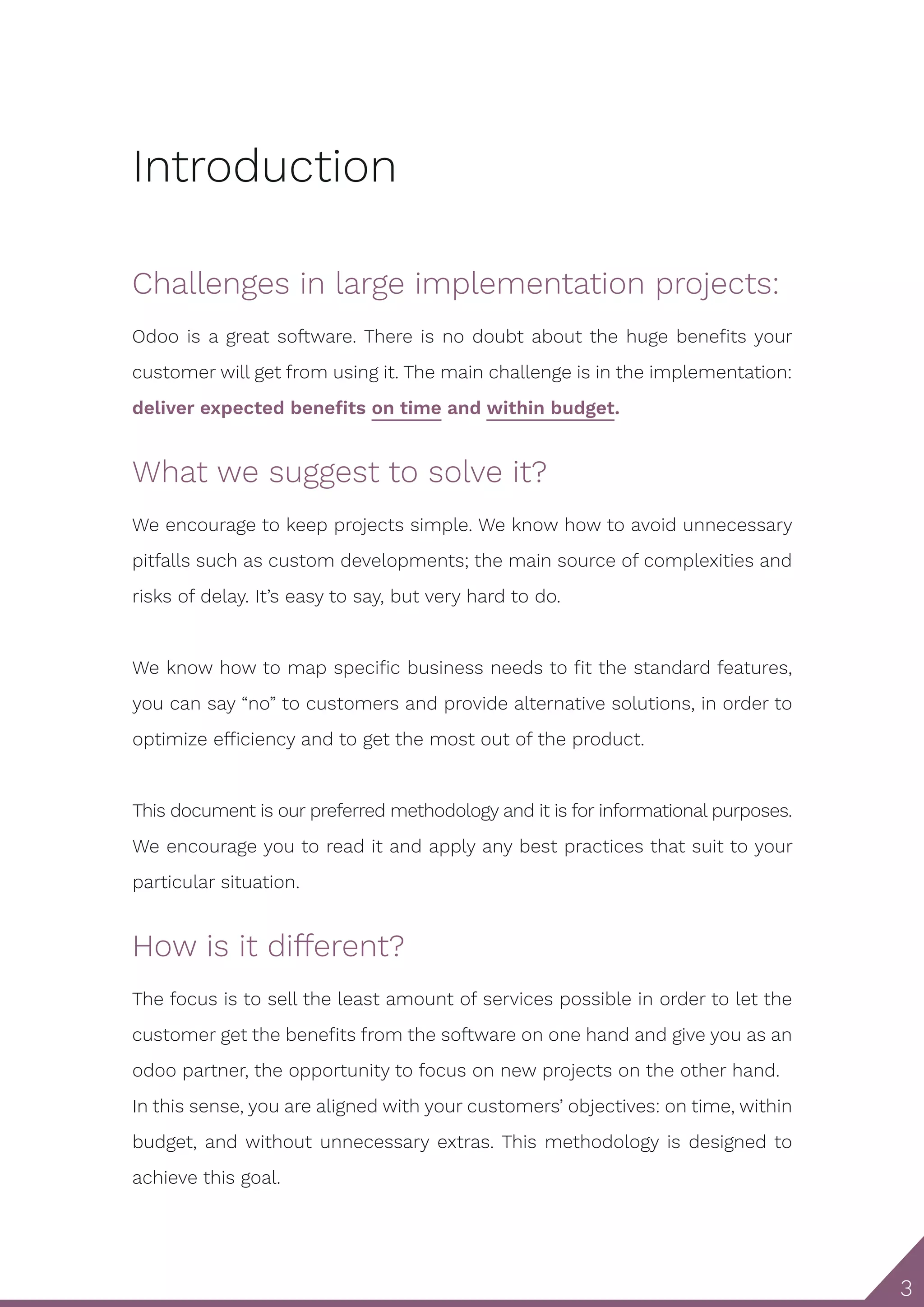 3 Introduction Challenges in large implementation projects: Odoo is a great software. There is no doubt about the huge benefits your customer will get from using it. The main challenge is in the implementation: deliver expected benefits on time and within budget. What we suggest to solve it? We encourage to keep projects simple. We know how to avoid unnecessary pitfalls such as custom developments; the main source of complexities and risks of delay. It’s easy to say, but very hard to do. We know how to map specific business needs to fit the standard features, you can say “no” to customers and provide alternative solutions, in order to optimize efficiency and to get the most out of the product. This document is our preferred methodology and it is for informational purposes. We encourage you to read it and apply any best practices that suit to your particular situation. How is it different? The focus is to sell the least amount of services possible in order to let the customer get the benefits from the software on one hand and give you as an odoo partner, the opportunity to focus on new projects on the other hand. In this sense, you are aligned with your customers’ objectives: on time, within budget, and without unnecessary extras. This methodology is designed to achieve this goal. 