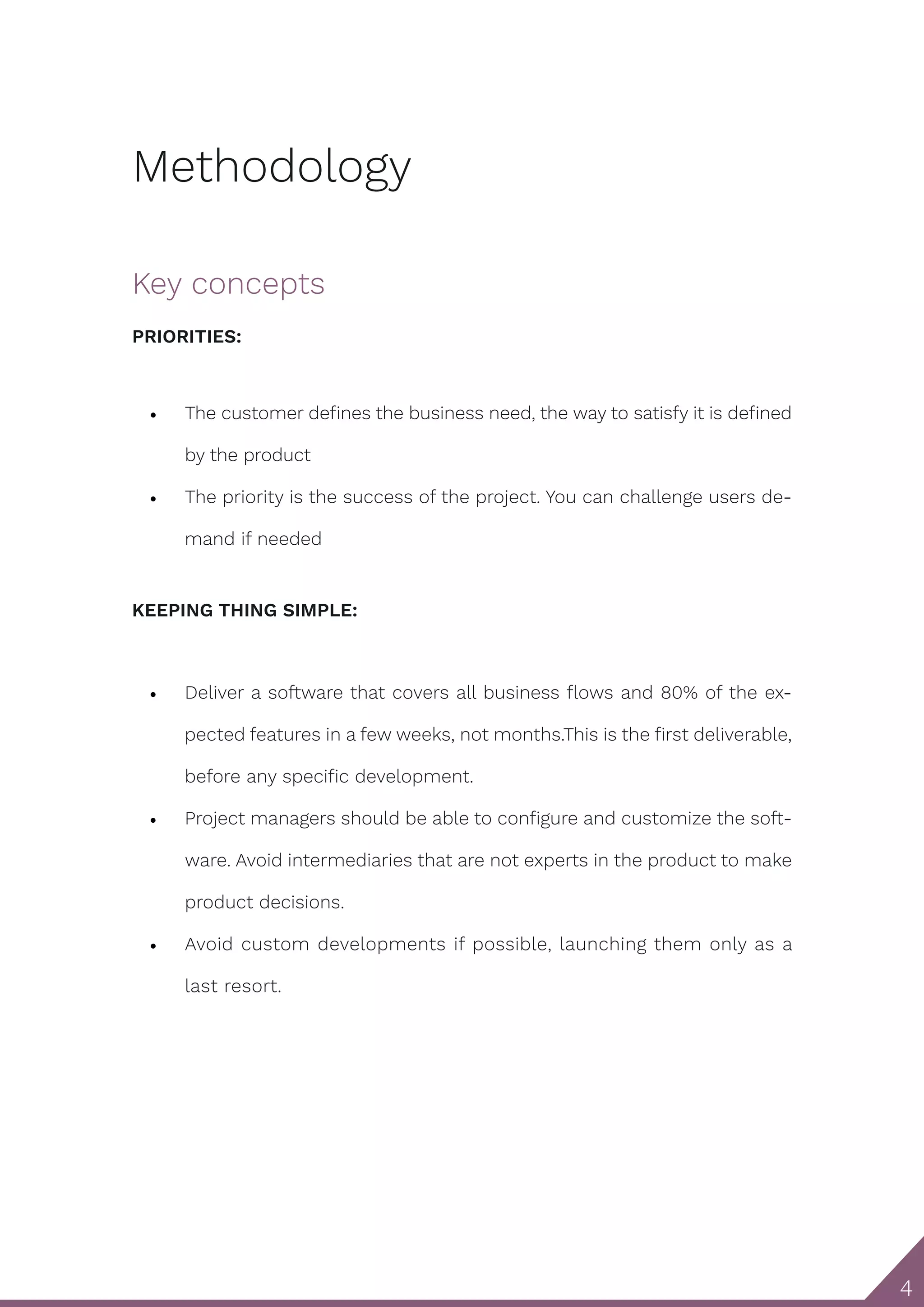 4 Methodology Key concepts PRIORITIES: • The customer defines the business need, the way to satisfy it is defined by the product • The priority is the success of the project. You can challenge users de- mand if needed KEEPING THING SIMPLE: • Deliver a software that covers all business flows and 80% of the ex- pected features in a few weeks, not months.This is the first deliverable, before any specific development. • Project managers should be able to configure and customize the soft- ware. Avoid intermediaries that are not experts in the product to make product decisions. • Avoid custom developments if possible, launching them only as a last resort. 