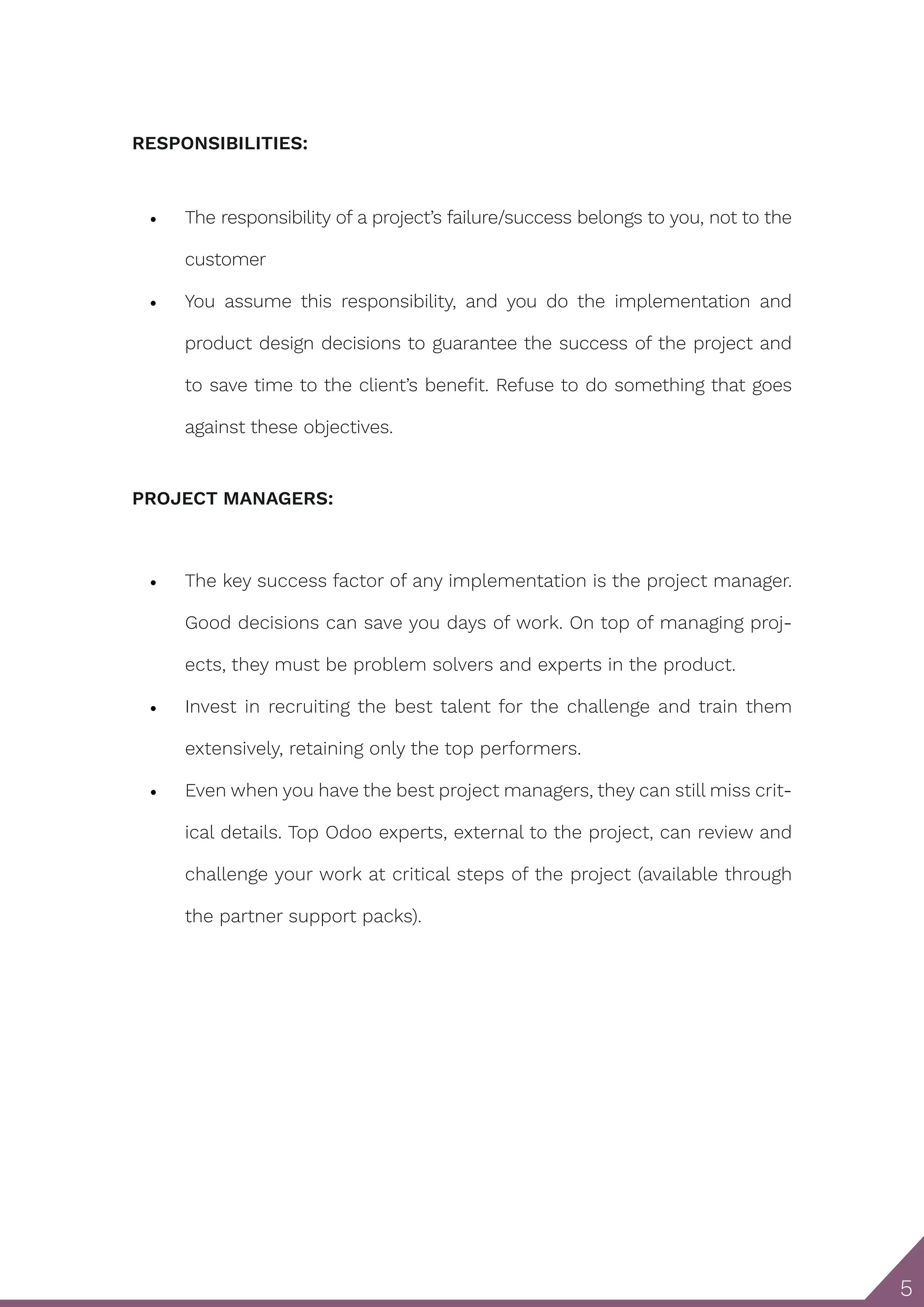 5 RESPONSIBILITIES: • The responsibility of a project’s failure/success belongs to you, not to the customer • You assume this responsibility, and you do the implementation and product design decisions to guarantee the success of the project and to save time to the client’s benefit. Refuse to do something that goes against these objectives. PROJECT MANAGERS: • The key success factor of any implementation is the project manager. Good decisions can save you days of work. On top of managing proj- ects, they must be problem solvers and experts in the product. • Invest in recruiting the best talent for the challenge and train them extensively, retaining only the top performers. • Even when you have the best project managers, they can still miss crit- ical details. Top Odoo experts, external to the project, can review and challenge your work at critical steps of the project (available through the partner support packs). 