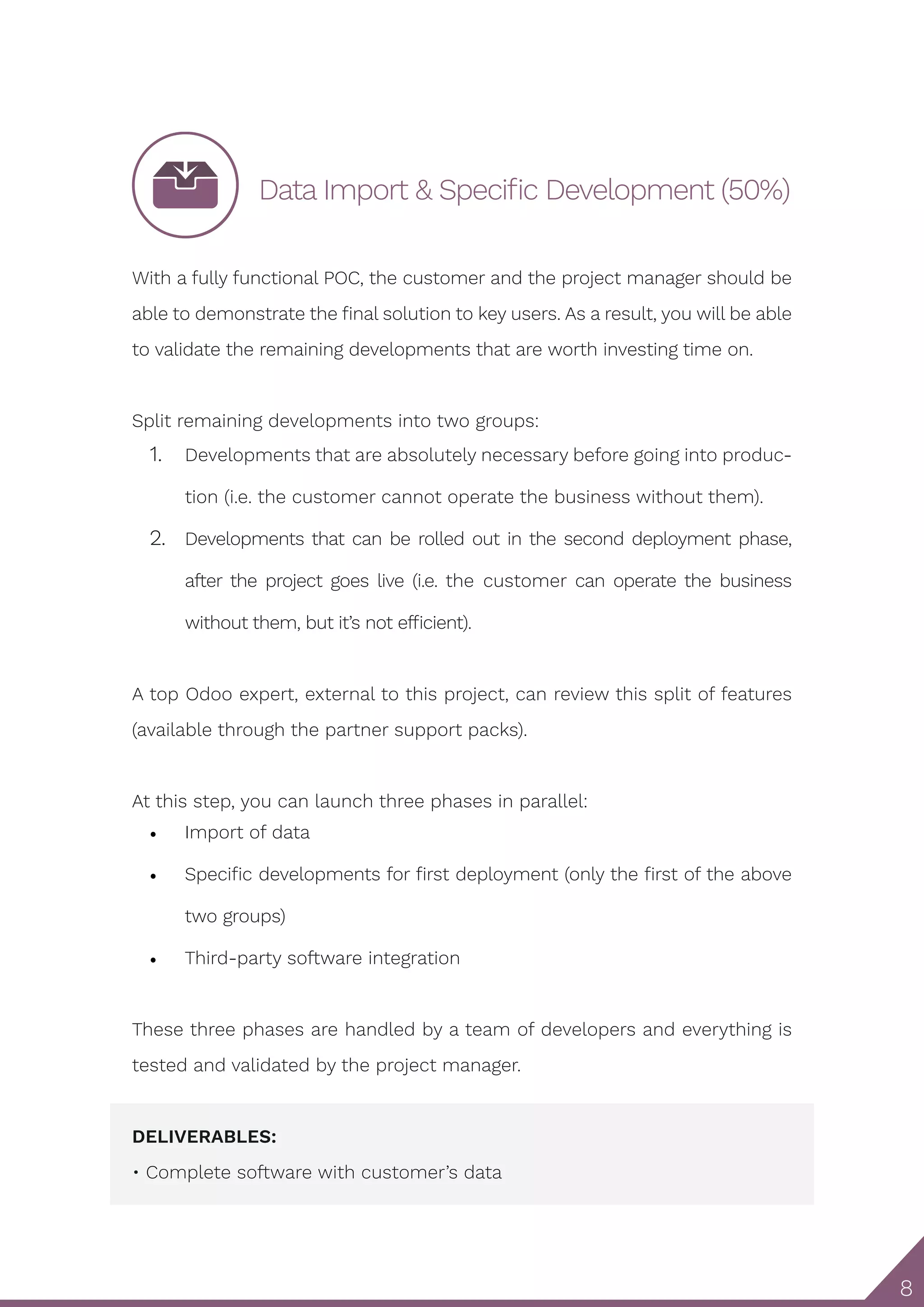 8 Data Import & Specific Development (50%) With a fully functional POC, the customer and the project manager should be able to demonstrate the final solution to key users. As a result, you will be able to validate the remaining developments that are worth investing time on. Split remaining developments into two groups: 1. Developments that are absolutely necessary before going into produc- tion (i.e. the customer cannot operate the business without them). 2. Developments that can be rolled out in the second deployment phase, after the project goes live (i.e. the customer can operate the business without them, but it’s not efficient). A top Odoo expert, external to this project, can review this split of features (available through the partner support packs). At this step, you can launch three phases in parallel: • Import of data • Specific developments for first deployment (only the first of the above two groups) • Third-party software integration These three phases are handled by a team of developers and everything is tested and validated by the project manager. DELIVERABLES: • Complete software with customer’s data 