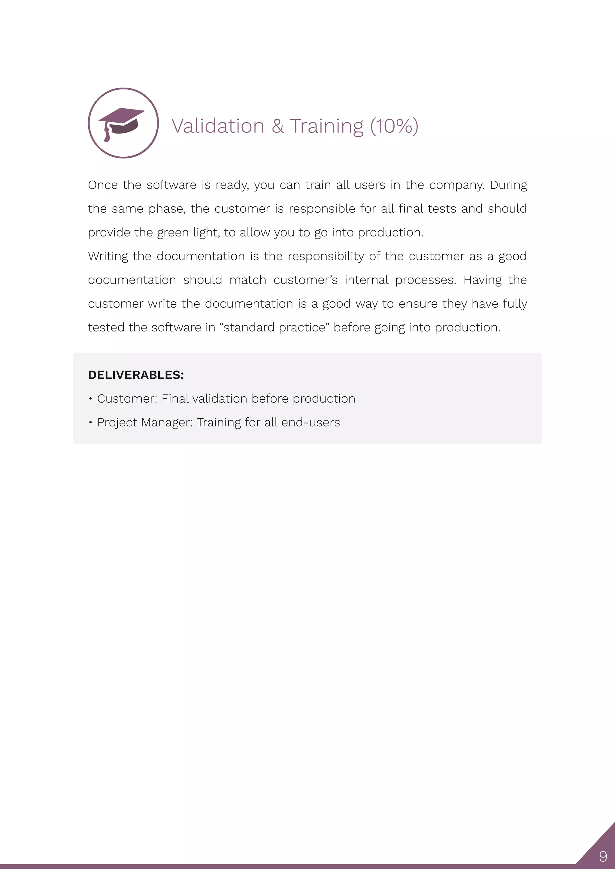 9 Validation & Training (10%) Once the software is ready, you can train all users in the company. During the same phase, the customer is responsible for all final tests and should provide the green light, to allow you to go into production. Writing the documentation is the responsibility of the customer as a good documentation should match customer’s internal processes. Having the customer write the documentation is a good way to ensure they have fully tested the software in “standard practice” before going into production. DELIVERABLES: • Customer: Final validation before production • Project Manager: Training for all end-users 