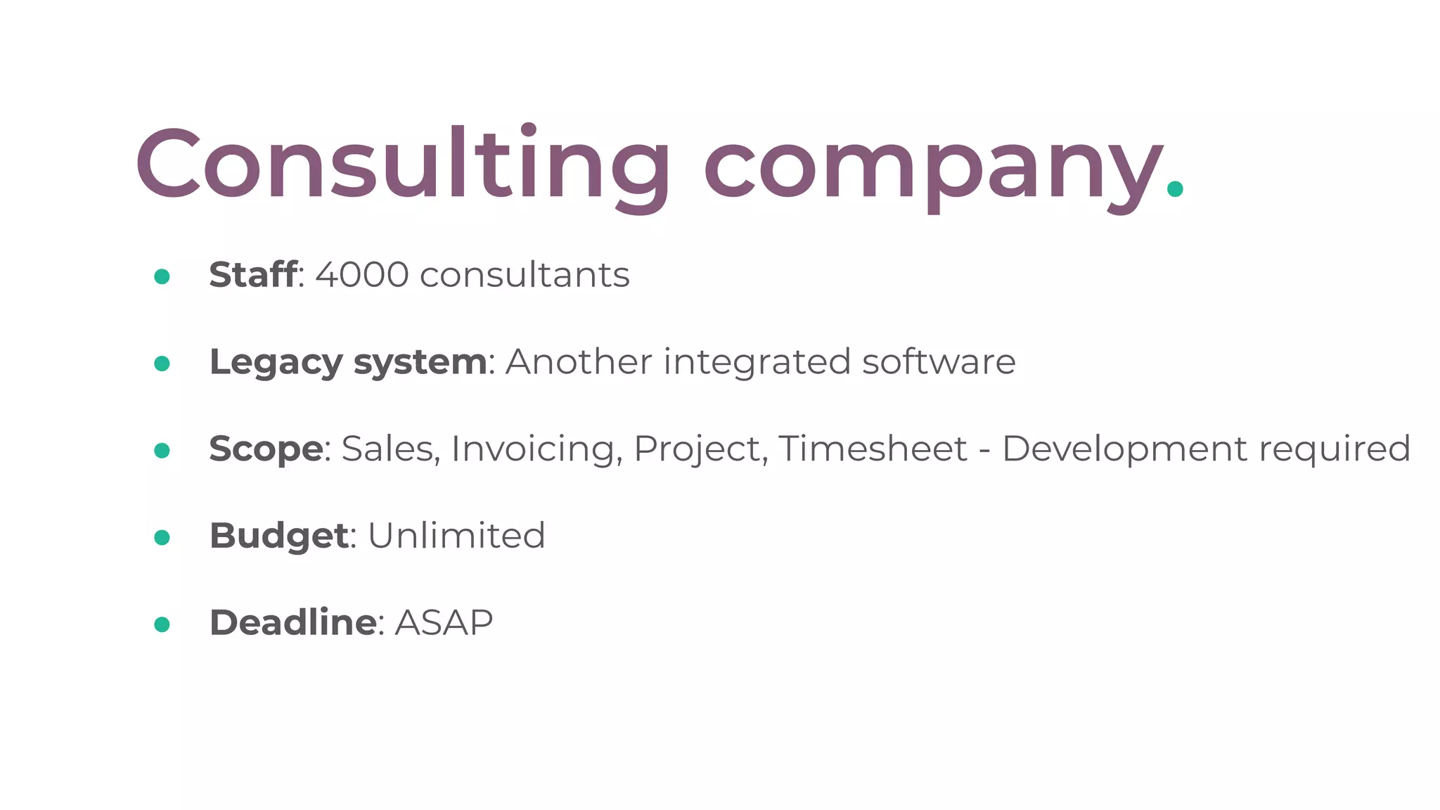 Consulting company.
● Staff: 4000 consultants
● Legacy system: Another integrated software
● Scope: Sales, Invoicing, Project, Timesheet - Development required
● Budget: Unlimited
● Deadline: ASAP
 