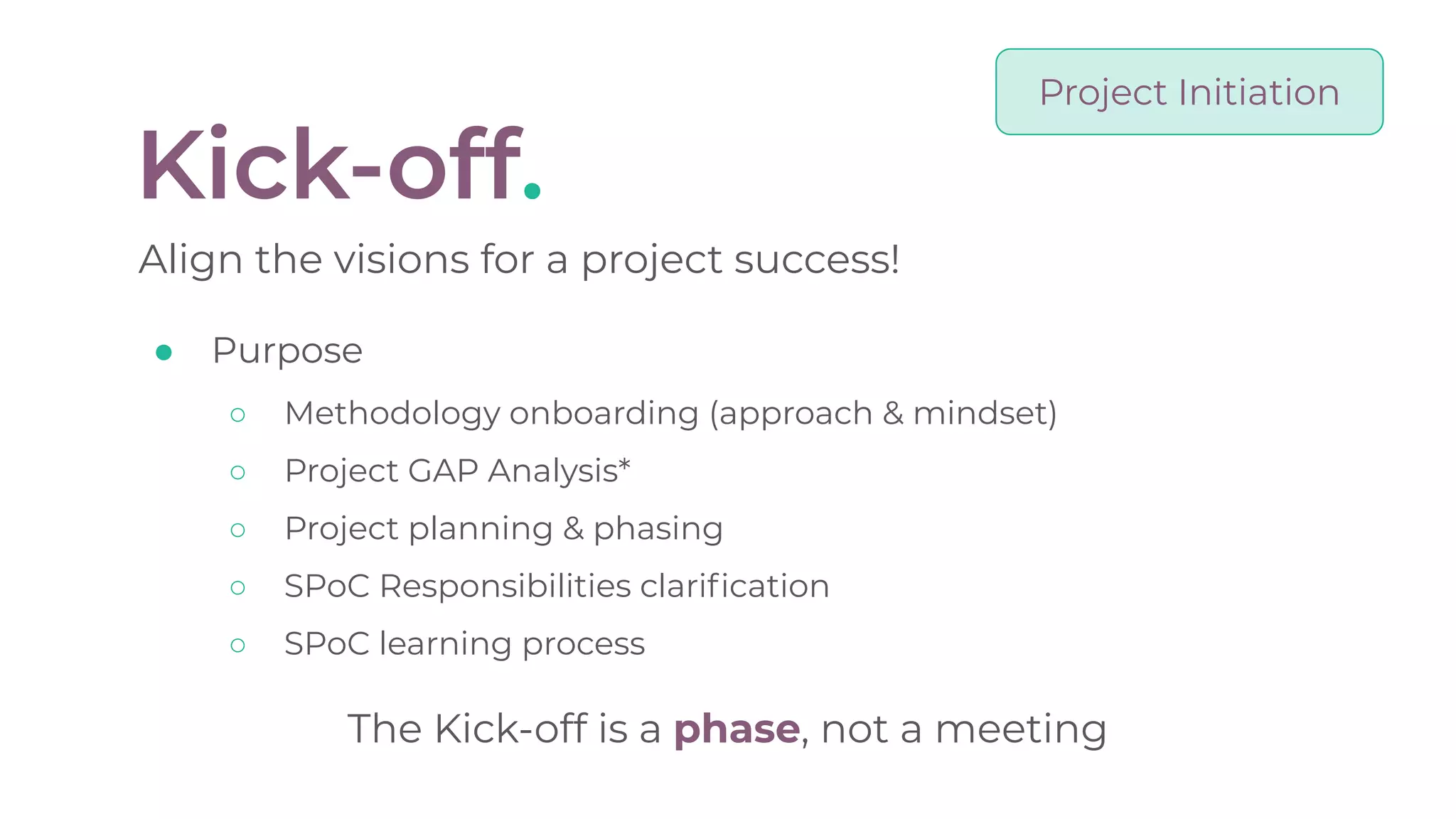 Kick-off.
Align the visions for a project success!
● Purpose
○ Methodology onboarding (approach & mindset)
○ Project GAP Analysis*
○ Project planning & phasing
○ SPoC Responsibilities clariﬁcation
○ SPoC learning process
The Kick-off is a phase, not a meeting
Project Initiation
 