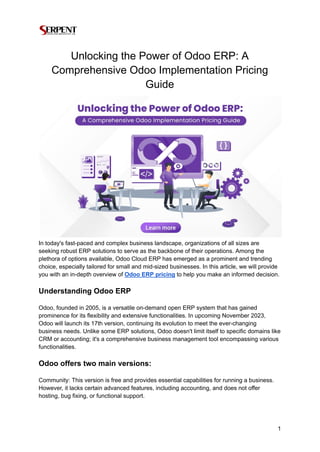 Unlocking the Power of Odoo ERP: A
Comprehensive Odoo Implementation Pricing
Guide
In today's fast-paced and complex business landscape, organizations of all sizes are
seeking robust ERP solutions to serve as the backbone of their operations. Among the
plethora of options available, Odoo Cloud ERP has emerged as a prominent and trending
choice, especially tailored for small and mid-sized businesses. In this article, we will provide
you with an in-depth overview of Odoo ERP pricing to help you make an informed decision.
Understanding Odoo ERP
Odoo, founded in 2005, is a versatile on-demand open ERP system that has gained
prominence for its flexibility and extensive functionalities. In upcoming November 2023,
Odoo will launch its 17th version, continuing its evolution to meet the ever-changing
business needs. Unlike some ERP solutions, Odoo doesn't limit itself to specific domains like
CRM or accounting; it's a comprehensive business management tool encompassing various
functionalities.
Odoo offers two main versions:
Community: This version is free and provides essential capabilities for running a business.
However, it lacks certain advanced features, including accounting, and does not offer
hosting, bug fixing, or functional support.
1
 