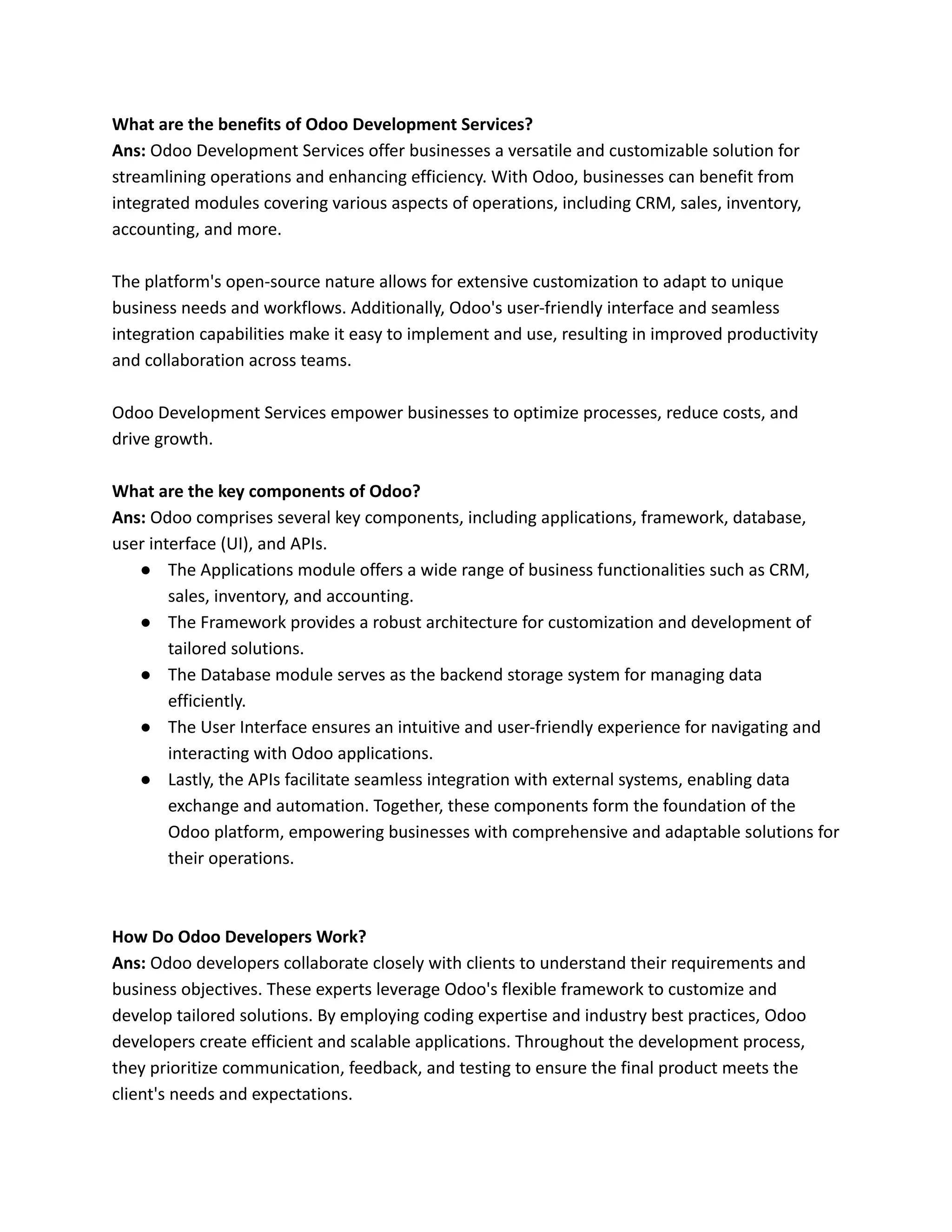 What are the benefits of Odoo Development Services?
Ans: Odoo Development Services offer businesses a versatile and customizable solution for
streamlining operations and enhancing efficiency. With Odoo, businesses can benefit from
integrated modules covering various aspects of operations, including CRM, sales, inventory,
accounting, and more.
The platform's open-source nature allows for extensive customization to adapt to unique
business needs and workflows. Additionally, Odoo's user-friendly interface and seamless
integration capabilities make it easy to implement and use, resulting in improved productivity
and collaboration across teams.
Odoo Development Services empower businesses to optimize processes, reduce costs, and
drive growth.
What are the key components of Odoo?
Ans: Odoo comprises several key components, including applications, framework, database,
user interface (UI), and APIs.
● The Applications module offers a wide range of business functionalities such as CRM,
sales, inventory, and accounting.
● The Framework provides a robust architecture for customization and development of
tailored solutions.
● The Database module serves as the backend storage system for managing data
efficiently.
● The User Interface ensures an intuitive and user-friendly experience for navigating and
interacting with Odoo applications.
● Lastly, the APIs facilitate seamless integration with external systems, enabling data
exchange and automation. Together, these components form the foundation of the
Odoo platform, empowering businesses with comprehensive and adaptable solutions for
their operations.
How Do Odoo Developers Work?
Ans: Odoo developers collaborate closely with clients to understand their requirements and
business objectives. These experts leverage Odoo's flexible framework to customize and
develop tailored solutions. By employing coding expertise and industry best practices, Odoo
developers create efficient and scalable applications. Throughout the development process,
they prioritize communication, feedback, and testing to ensure the final product meets the
client's needs and expectations.
 