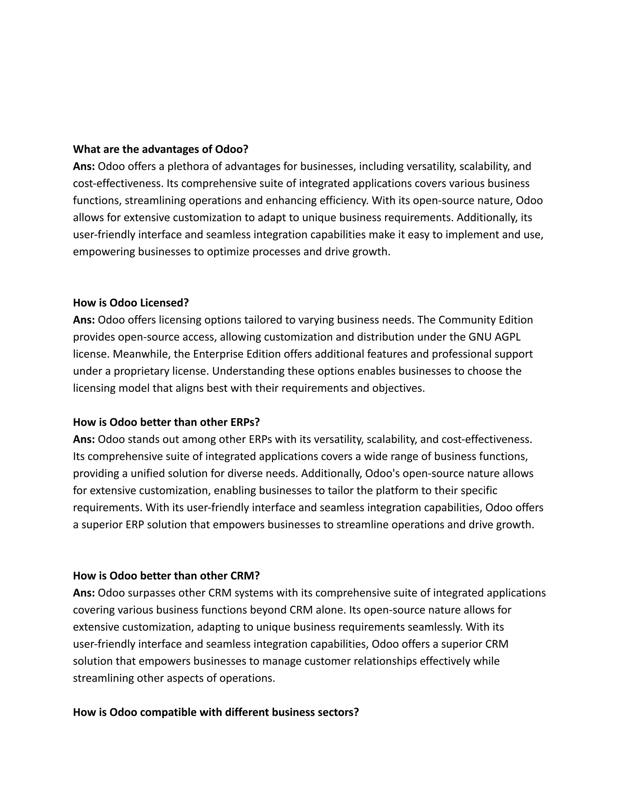 What are the advantages of Odoo?
Ans: Odoo offers a plethora of advantages for businesses, including versatility, scalability, and
cost-effectiveness. Its comprehensive suite of integrated applications covers various business
functions, streamlining operations and enhancing efficiency. With its open-source nature, Odoo
allows for extensive customization to adapt to unique business requirements. Additionally, its
user-friendly interface and seamless integration capabilities make it easy to implement and use,
empowering businesses to optimize processes and drive growth.
How is Odoo Licensed?
Ans: Odoo offers licensing options tailored to varying business needs. The Community Edition
provides open-source access, allowing customization and distribution under the GNU AGPL
license. Meanwhile, the Enterprise Edition offers additional features and professional support
under a proprietary license. Understanding these options enables businesses to choose the
licensing model that aligns best with their requirements and objectives.
How is Odoo better than other ERPs?
Ans: Odoo stands out among other ERPs with its versatility, scalability, and cost-effectiveness.
Its comprehensive suite of integrated applications covers a wide range of business functions,
providing a unified solution for diverse needs. Additionally, Odoo's open-source nature allows
for extensive customization, enabling businesses to tailor the platform to their specific
requirements. With its user-friendly interface and seamless integration capabilities, Odoo offers
a superior ERP solution that empowers businesses to streamline operations and drive growth.
How is Odoo better than other CRM?
Ans: Odoo surpasses other CRM systems with its comprehensive suite of integrated applications
covering various business functions beyond CRM alone. Its open-source nature allows for
extensive customization, adapting to unique business requirements seamlessly. With its
user-friendly interface and seamless integration capabilities, Odoo offers a superior CRM
solution that empowers businesses to manage customer relationships effectively while
streamlining other aspects of operations.
How is Odoo compatible with different business sectors?
 