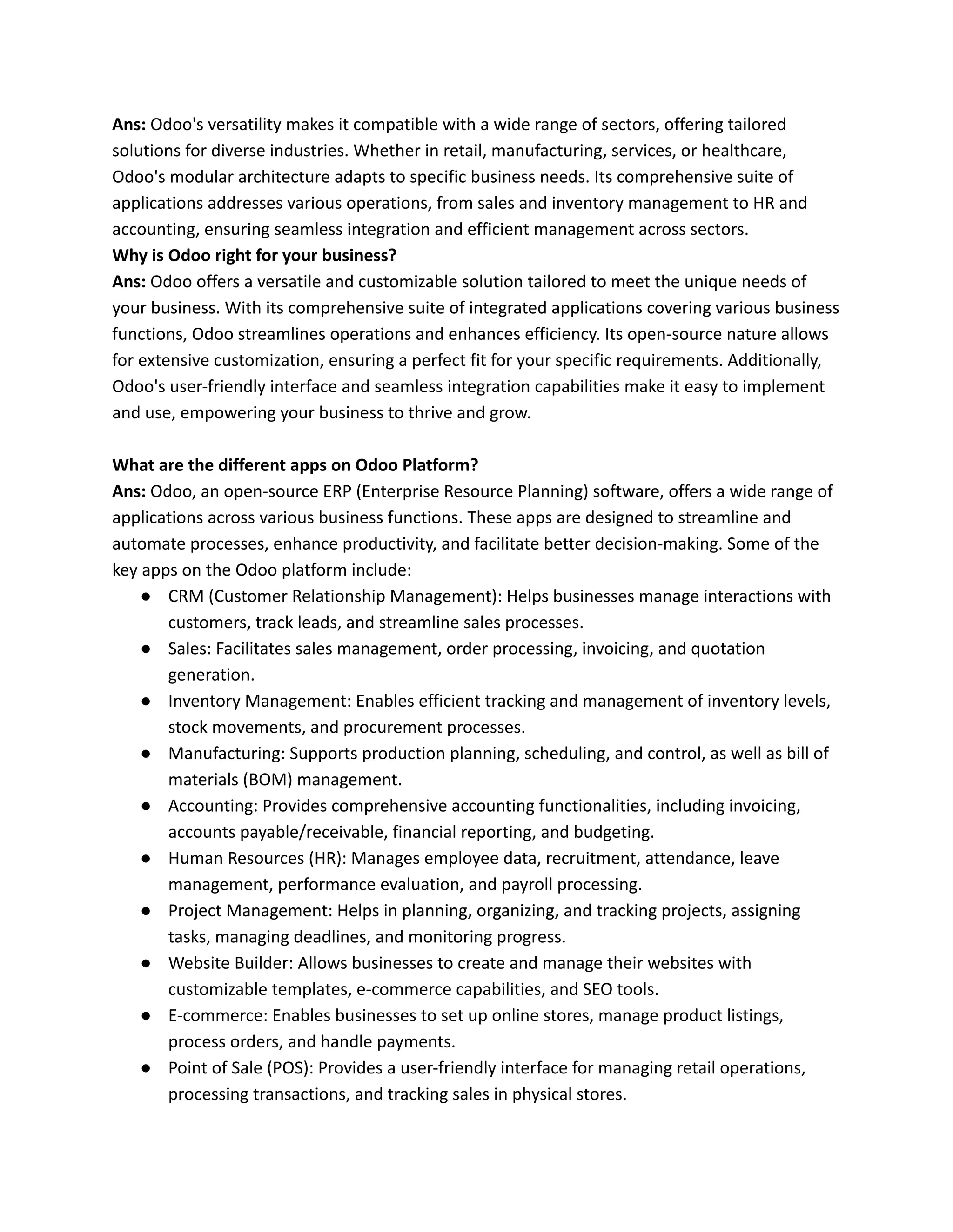 Ans: Odoo's versatility makes it compatible with a wide range of sectors, offering tailored
solutions for diverse industries. Whether in retail, manufacturing, services, or healthcare,
Odoo's modular architecture adapts to specific business needs. Its comprehensive suite of
applications addresses various operations, from sales and inventory management to HR and
accounting, ensuring seamless integration and efficient management across sectors.
Why is Odoo right for your business?
Ans: Odoo offers a versatile and customizable solution tailored to meet the unique needs of
your business. With its comprehensive suite of integrated applications covering various business
functions, Odoo streamlines operations and enhances efficiency. Its open-source nature allows
for extensive customization, ensuring a perfect fit for your specific requirements. Additionally,
Odoo's user-friendly interface and seamless integration capabilities make it easy to implement
and use, empowering your business to thrive and grow.
What are the different apps on Odoo Platform?
Ans: Odoo, an open-source ERP (Enterprise Resource Planning) software, offers a wide range of
applications across various business functions. These apps are designed to streamline and
automate processes, enhance productivity, and facilitate better decision-making. Some of the
key apps on the Odoo platform include:
● CRM (Customer Relationship Management): Helps businesses manage interactions with
customers, track leads, and streamline sales processes.
● Sales: Facilitates sales management, order processing, invoicing, and quotation
generation.
● Inventory Management: Enables efficient tracking and management of inventory levels,
stock movements, and procurement processes.
● Manufacturing: Supports production planning, scheduling, and control, as well as bill of
materials (BOM) management.
● Accounting: Provides comprehensive accounting functionalities, including invoicing,
accounts payable/receivable, financial reporting, and budgeting.
● Human Resources (HR): Manages employee data, recruitment, attendance, leave
management, performance evaluation, and payroll processing.
● Project Management: Helps in planning, organizing, and tracking projects, assigning
tasks, managing deadlines, and monitoring progress.
● Website Builder: Allows businesses to create and manage their websites with
customizable templates, e-commerce capabilities, and SEO tools.
● E-commerce: Enables businesses to set up online stores, manage product listings,
process orders, and handle payments.
● Point of Sale (POS): Provides a user-friendly interface for managing retail operations,
processing transactions, and tracking sales in physical stores.
 