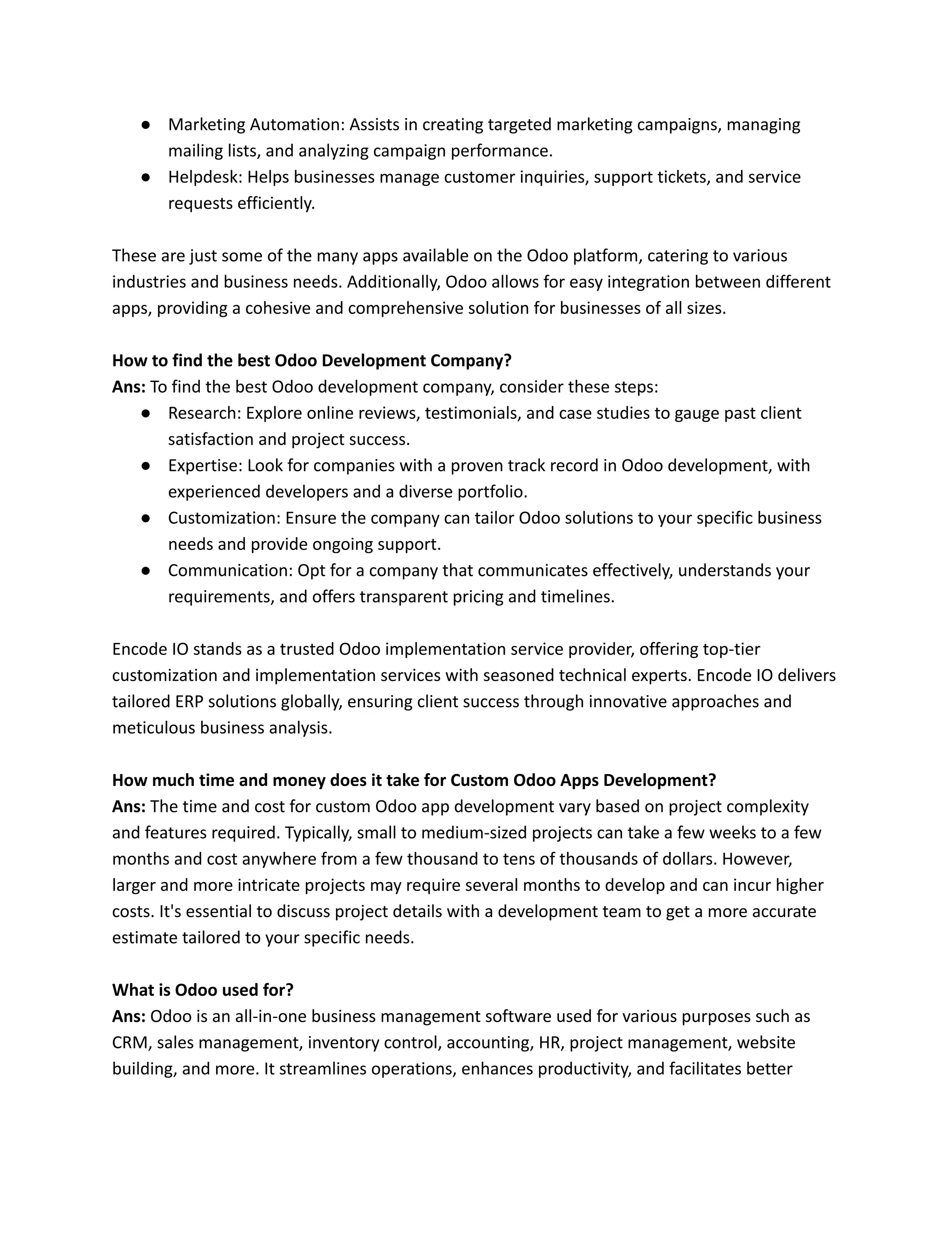 ● Marketing Automation: Assists in creating targeted marketing campaigns, managing
mailing lists, and analyzing campaign performance.
● Helpdesk: Helps businesses manage customer inquiries, support tickets, and service
requests efficiently.
These are just some of the many apps available on the Odoo platform, catering to various
industries and business needs. Additionally, Odoo allows for easy integration between different
apps, providing a cohesive and comprehensive solution for businesses of all sizes.
How to find the best Odoo Development Company?
Ans: To find the best Odoo development company, consider these steps:
● Research: Explore online reviews, testimonials, and case studies to gauge past client
satisfaction and project success.
● Expertise: Look for companies with a proven track record in Odoo development, with
experienced developers and a diverse portfolio.
● Customization: Ensure the company can tailor Odoo solutions to your specific business
needs and provide ongoing support.
● Communication: Opt for a company that communicates effectively, understands your
requirements, and offers transparent pricing and timelines.
Encode IO stands as a trusted Odoo implementation service provider, offering top-tier
customization and implementation services with seasoned technical experts. Encode IO delivers
tailored ERP solutions globally, ensuring client success through innovative approaches and
meticulous business analysis.
How much time and money does it take for Custom Odoo Apps Development?
Ans: The time and cost for custom Odoo app development vary based on project complexity
and features required. Typically, small to medium-sized projects can take a few weeks to a few
months and cost anywhere from a few thousand to tens of thousands of dollars. However,
larger and more intricate projects may require several months to develop and can incur higher
costs. It's essential to discuss project details with a development team to get a more accurate
estimate tailored to your specific needs.
What is Odoo used for?
Ans: Odoo is an all-in-one business management software used for various purposes such as
CRM, sales management, inventory control, accounting, HR, project management, website
building, and more. It streamlines operations, enhances productivity, and facilitates better
 