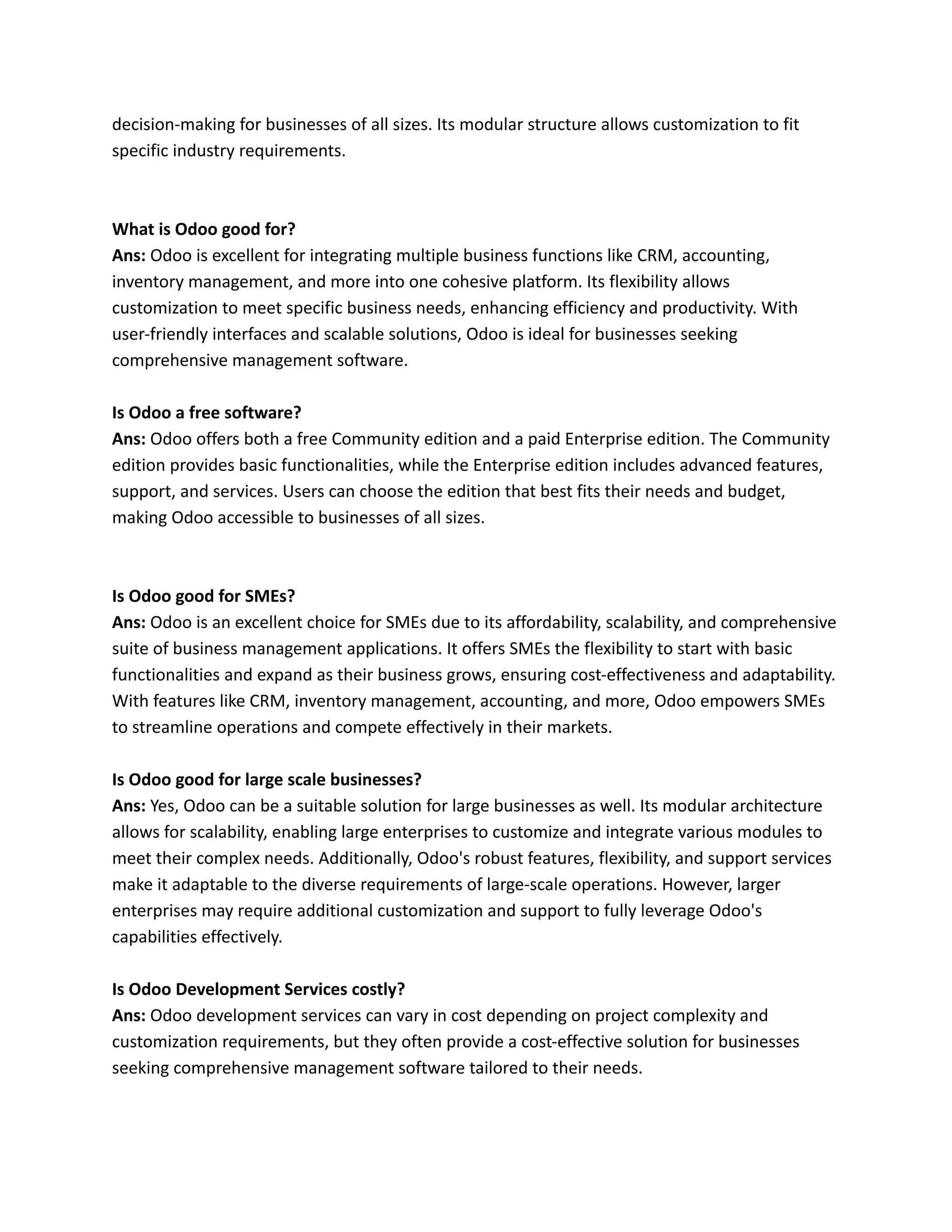 decision-making for businesses of all sizes. Its modular structure allows customization to fit
specific industry requirements.
What is Odoo good for?
Ans: Odoo is excellent for integrating multiple business functions like CRM, accounting,
inventory management, and more into one cohesive platform. Its flexibility allows
customization to meet specific business needs, enhancing efficiency and productivity. With
user-friendly interfaces and scalable solutions, Odoo is ideal for businesses seeking
comprehensive management software.
Is Odoo a free software?
Ans: Odoo offers both a free Community edition and a paid Enterprise edition. The Community
edition provides basic functionalities, while the Enterprise edition includes advanced features,
support, and services. Users can choose the edition that best fits their needs and budget,
making Odoo accessible to businesses of all sizes.
Is Odoo good for SMEs?
Ans: Odoo is an excellent choice for SMEs due to its affordability, scalability, and comprehensive
suite of business management applications. It offers SMEs the flexibility to start with basic
functionalities and expand as their business grows, ensuring cost-effectiveness and adaptability.
With features like CRM, inventory management, accounting, and more, Odoo empowers SMEs
to streamline operations and compete effectively in their markets.
Is Odoo good for large scale businesses?
Ans: Yes, Odoo can be a suitable solution for large businesses as well. Its modular architecture
allows for scalability, enabling large enterprises to customize and integrate various modules to
meet their complex needs. Additionally, Odoo's robust features, flexibility, and support services
make it adaptable to the diverse requirements of large-scale operations. However, larger
enterprises may require additional customization and support to fully leverage Odoo's
capabilities effectively.
Is Odoo Development Services costly?
Ans: Odoo development services can vary in cost depending on project complexity and
customization requirements, but they often provide a cost-effective solution for businesses
seeking comprehensive management software tailored to their needs.
 