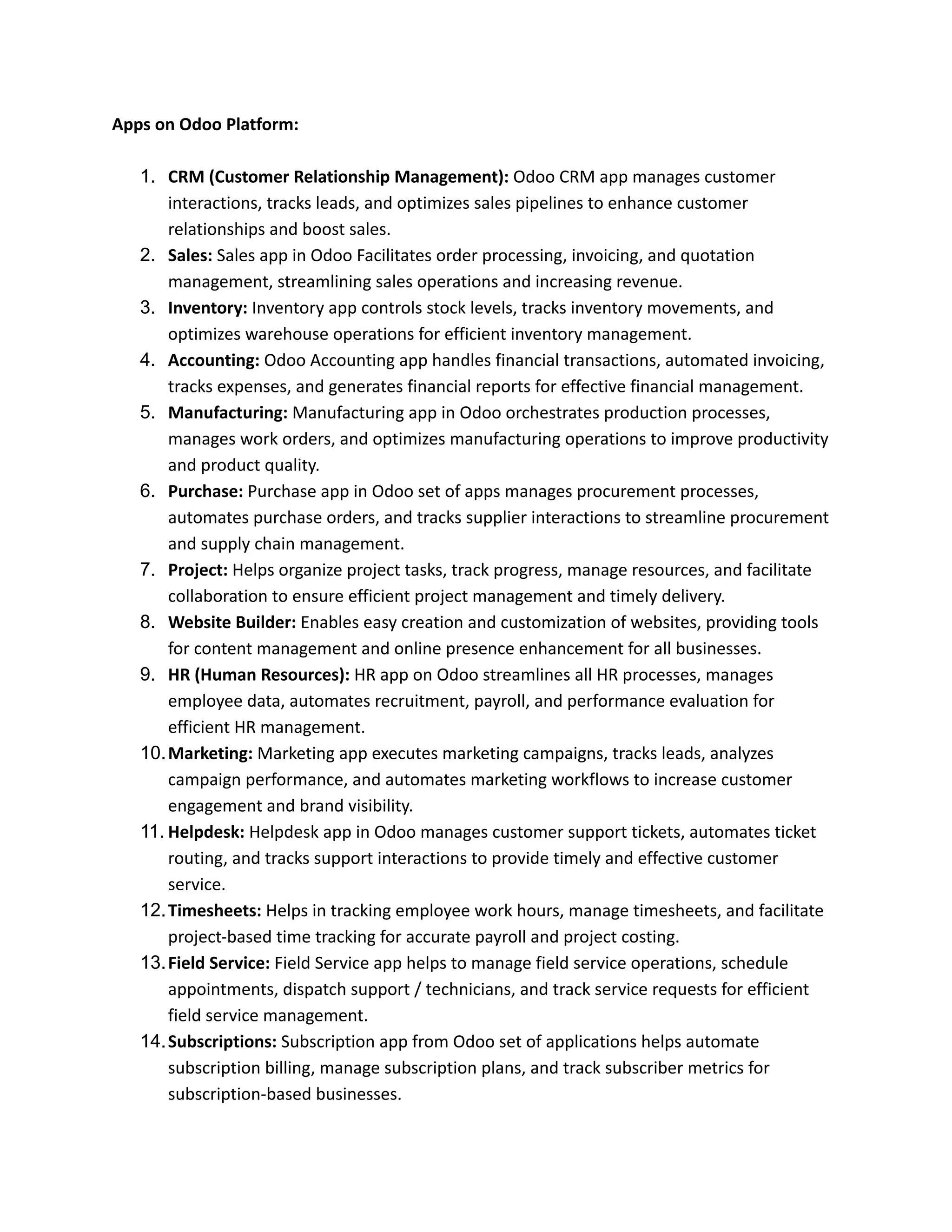 Apps on Odoo Platform:
1. CRM (Customer Relationship Management): Odoo CRM app manages customer
interactions, tracks leads, and optimizes sales pipelines to enhance customer
relationships and boost sales.
2. Sales: Sales app in Odoo Facilitates order processing, invoicing, and quotation
management, streamlining sales operations and increasing revenue.
3. Inventory: Inventory app controls stock levels, tracks inventory movements, and
optimizes warehouse operations for efficient inventory management.
4. Accounting: Odoo Accounting app handles financial transactions, automated invoicing,
tracks expenses, and generates financial reports for effective financial management.
5. Manufacturing: Manufacturing app in Odoo orchestrates production processes,
manages work orders, and optimizes manufacturing operations to improve productivity
and product quality.
6. Purchase: Purchase app in Odoo set of apps manages procurement processes,
automates purchase orders, and tracks supplier interactions to streamline procurement
and supply chain management.
7. Project: Helps organize project tasks, track progress, manage resources, and facilitate
collaboration to ensure efficient project management and timely delivery.
8. Website Builder: Enables easy creation and customization of websites, providing tools
for content management and online presence enhancement for all businesses.
9. HR (Human Resources): HR app on Odoo streamlines all HR processes, manages
employee data, automates recruitment, payroll, and performance evaluation for
efficient HR management.
10.Marketing: Marketing app executes marketing campaigns, tracks leads, analyzes
campaign performance, and automates marketing workflows to increase customer
engagement and brand visibility.
11. Helpdesk: Helpdesk app in Odoo manages customer support tickets, automates ticket
routing, and tracks support interactions to provide timely and effective customer
service.
12.Timesheets: Helps in tracking employee work hours, manage timesheets, and facilitate
project-based time tracking for accurate payroll and project costing.
13.Field Service: Field Service app helps to manage field service operations, schedule
appointments, dispatch support / technicians, and track service requests for efficient
field service management.
14.Subscriptions: Subscription app from Odoo set of applications helps automate
subscription billing, manage subscription plans, and track subscriber metrics for
subscription-based businesses.
 