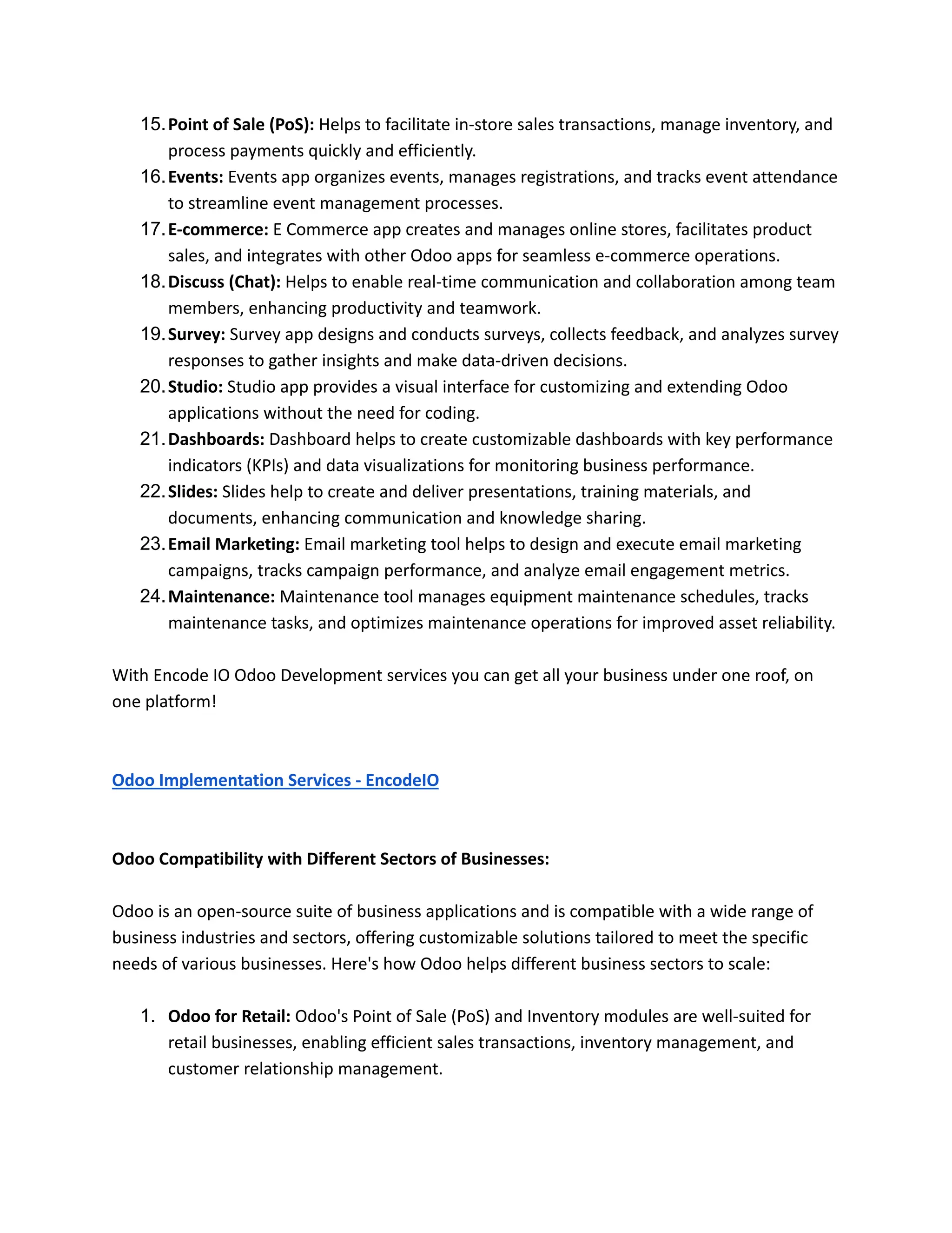 15.Point of Sale (PoS): Helps to facilitate in-store sales transactions, manage inventory, and
process payments quickly and efficiently.
16.Events: Events app organizes events, manages registrations, and tracks event attendance
to streamline event management processes.
17.E-commerce: E Commerce app creates and manages online stores, facilitates product
sales, and integrates with other Odoo apps for seamless e-commerce operations.
18.Discuss (Chat): Helps to enable real-time communication and collaboration among team
members, enhancing productivity and teamwork.
19.Survey: Survey app designs and conducts surveys, collects feedback, and analyzes survey
responses to gather insights and make data-driven decisions.
20.Studio: Studio app provides a visual interface for customizing and extending Odoo
applications without the need for coding.
21.Dashboards: Dashboard helps to create customizable dashboards with key performance
indicators (KPIs) and data visualizations for monitoring business performance.
22.Slides: Slides help to create and deliver presentations, training materials, and
documents, enhancing communication and knowledge sharing.
23.Email Marketing: Email marketing tool helps to design and execute email marketing
campaigns, tracks campaign performance, and analyze email engagement metrics.
24.Maintenance: Maintenance tool manages equipment maintenance schedules, tracks
maintenance tasks, and optimizes maintenance operations for improved asset reliability.
With Encode IO Odoo Development services you can get all your business under one roof, on
one platform!
Odoo Implementation Services - EncodeIO
Odoo Compatibility with Different Sectors of Businesses:
Odoo is an open-source suite of business applications and is compatible with a wide range of
business industries and sectors, offering customizable solutions tailored to meet the specific
needs of various businesses. Here's how Odoo helps different business sectors to scale:
1. Odoo for Retail: Odoo's Point of Sale (PoS) and Inventory modules are well-suited for
retail businesses, enabling efficient sales transactions, inventory management, and
customer relationship management.
 