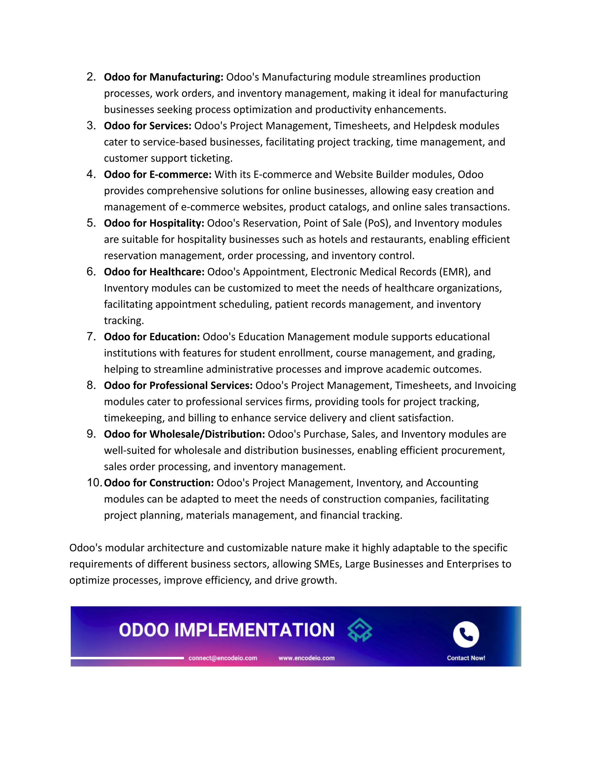 2. Odoo for Manufacturing: Odoo's Manufacturing module streamlines production
processes, work orders, and inventory management, making it ideal for manufacturing
businesses seeking process optimization and productivity enhancements.
3. Odoo for Services: Odoo's Project Management, Timesheets, and Helpdesk modules
cater to service-based businesses, facilitating project tracking, time management, and
customer support ticketing.
4. Odoo for E-commerce: With its E-commerce and Website Builder modules, Odoo
provides comprehensive solutions for online businesses, allowing easy creation and
management of e-commerce websites, product catalogs, and online sales transactions.
5. Odoo for Hospitality: Odoo's Reservation, Point of Sale (PoS), and Inventory modules
are suitable for hospitality businesses such as hotels and restaurants, enabling efficient
reservation management, order processing, and inventory control.
6. Odoo for Healthcare: Odoo's Appointment, Electronic Medical Records (EMR), and
Inventory modules can be customized to meet the needs of healthcare organizations,
facilitating appointment scheduling, patient records management, and inventory
tracking.
7. Odoo for Education: Odoo's Education Management module supports educational
institutions with features for student enrollment, course management, and grading,
helping to streamline administrative processes and improve academic outcomes.
8. Odoo for Professional Services: Odoo's Project Management, Timesheets, and Invoicing
modules cater to professional services firms, providing tools for project tracking,
timekeeping, and billing to enhance service delivery and client satisfaction.
9. Odoo for Wholesale/Distribution: Odoo's Purchase, Sales, and Inventory modules are
well-suited for wholesale and distribution businesses, enabling efficient procurement,
sales order processing, and inventory management.
10.Odoo for Construction: Odoo's Project Management, Inventory, and Accounting
modules can be adapted to meet the needs of construction companies, facilitating
project planning, materials management, and financial tracking.
Odoo's modular architecture and customizable nature make it highly adaptable to the specific
requirements of different business sectors, allowing SMEs, Large Businesses and Enterprises to
optimize processes, improve efficiency, and drive growth.
 