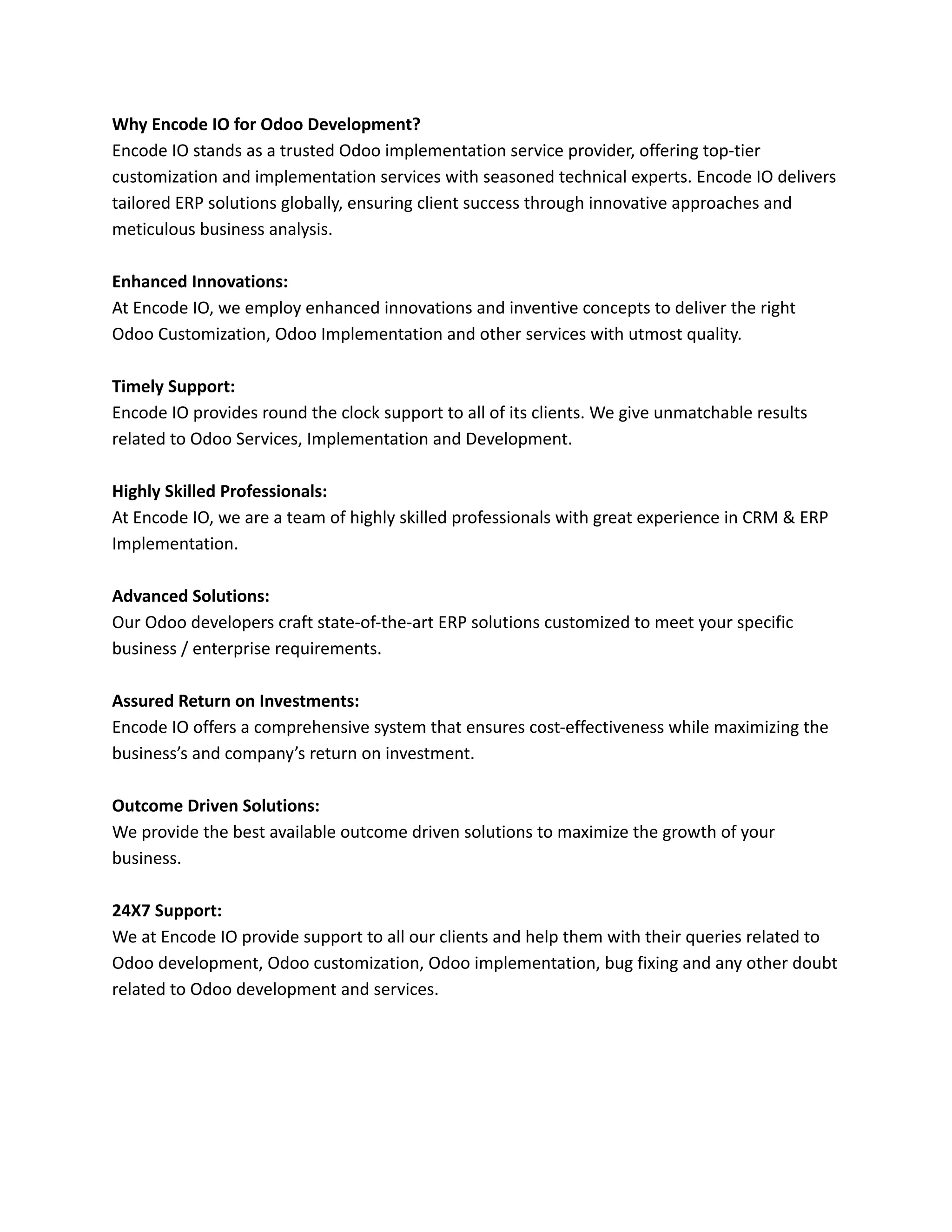 Why Encode IO for Odoo Development?
Encode IO stands as a trusted Odoo implementation service provider, offering top-tier
customization and implementation services with seasoned technical experts. Encode IO delivers
tailored ERP solutions globally, ensuring client success through innovative approaches and
meticulous business analysis.
Enhanced Innovations:
At Encode IO, we employ enhanced innovations and inventive concepts to deliver the right
Odoo Customization, Odoo Implementation and other services with utmost quality.
Timely Support:
Encode IO provides round the clock support to all of its clients. We give unmatchable results
related to Odoo Services, Implementation and Development.
Highly Skilled Professionals:
At Encode IO, we are a team of highly skilled professionals with great experience in CRM & ERP
Implementation.
Advanced Solutions:
Our Odoo developers craft state-of-the-art ERP solutions customized to meet your specific
business / enterprise requirements.
Assured Return on Investments:
Encode IO offers a comprehensive system that ensures cost-effectiveness while maximizing the
business’s and company’s return on investment.
Outcome Driven Solutions:
We provide the best available outcome driven solutions to maximize the growth of your
business.
24X7 Support:
We at Encode IO provide support to all our clients and help them with their queries related to
Odoo development, Odoo customization, Odoo implementation, bug fixing and any other doubt
related to Odoo development and services.
 