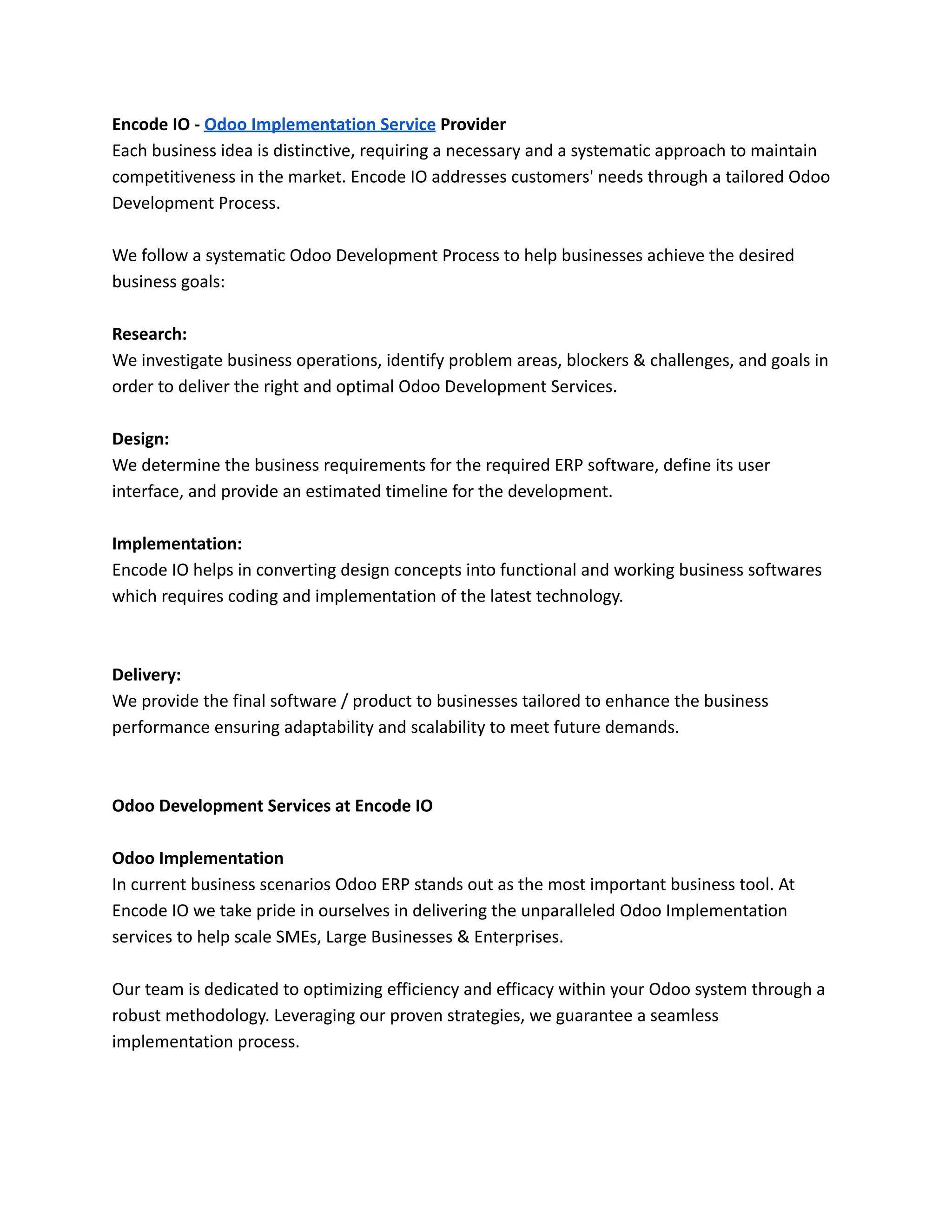Encode IO - Odoo Implementation Service Provider
Each business idea is distinctive, requiring a necessary and a systematic approach to maintain
competitiveness in the market. Encode IO addresses customers' needs through a tailored Odoo
Development Process.
We follow a systematic Odoo Development Process to help businesses achieve the desired
business goals:
Research:
We investigate business operations, identify problem areas, blockers & challenges, and goals in
order to deliver the right and optimal Odoo Development Services.
Design:
We determine the business requirements for the required ERP software, define its user
interface, and provide an estimated timeline for the development.
Implementation:
Encode IO helps in converting design concepts into functional and working business softwares
which requires coding and implementation of the latest technology.
Delivery:
We provide the final software / product to businesses tailored to enhance the business
performance ensuring adaptability and scalability to meet future demands.
Odoo Development Services at Encode IO
Odoo Implementation
In current business scenarios Odoo ERP stands out as the most important business tool. At
Encode IO we take pride in ourselves in delivering the unparalleled Odoo Implementation
services to help scale SMEs, Large Businesses & Enterprises.
Our team is dedicated to optimizing efficiency and efficacy within your Odoo system through a
robust methodology. Leveraging our proven strategies, we guarantee a seamless
implementation process.
 