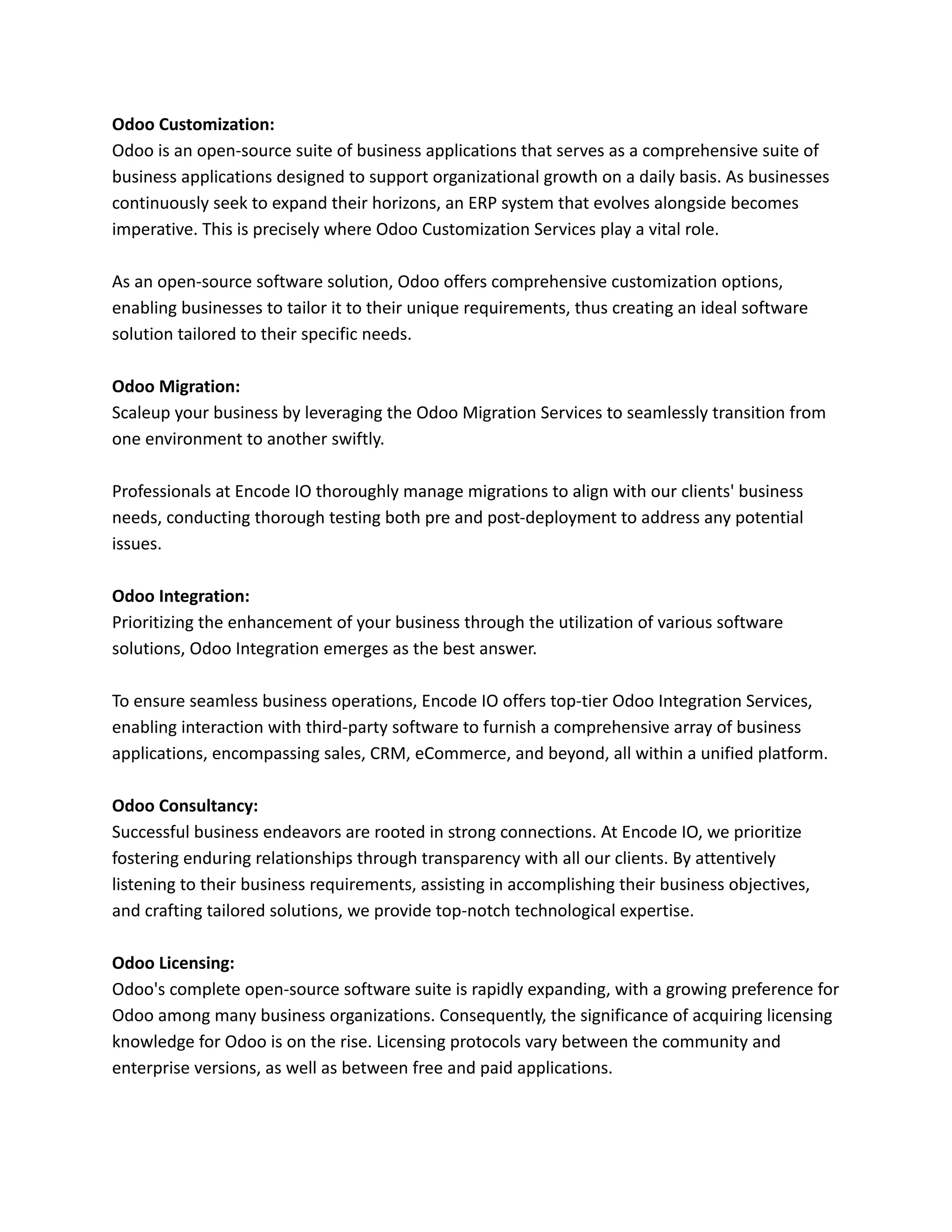 Odoo Customization:
Odoo is an open-source suite of business applications that serves as a comprehensive suite of
business applications designed to support organizational growth on a daily basis. As businesses
continuously seek to expand their horizons, an ERP system that evolves alongside becomes
imperative. This is precisely where Odoo Customization Services play a vital role.
As an open-source software solution, Odoo offers comprehensive customization options,
enabling businesses to tailor it to their unique requirements, thus creating an ideal software
solution tailored to their specific needs.
Odoo Migration:
Scaleup your business by leveraging the Odoo Migration Services to seamlessly transition from
one environment to another swiftly.
Professionals at Encode IO thoroughly manage migrations to align with our clients' business
needs, conducting thorough testing both pre and post-deployment to address any potential
issues.
Odoo Integration:
Prioritizing the enhancement of your business through the utilization of various software
solutions, Odoo Integration emerges as the best answer.
To ensure seamless business operations, Encode IO offers top-tier Odoo Integration Services,
enabling interaction with third-party software to furnish a comprehensive array of business
applications, encompassing sales, CRM, eCommerce, and beyond, all within a unified platform.
Odoo Consultancy:
Successful business endeavors are rooted in strong connections. At Encode IO, we prioritize
fostering enduring relationships through transparency with all our clients. By attentively
listening to their business requirements, assisting in accomplishing their business objectives,
and crafting tailored solutions, we provide top-notch technological expertise.
Odoo Licensing:
Odoo's complete open-source software suite is rapidly expanding, with a growing preference for
Odoo among many business organizations. Consequently, the significance of acquiring licensing
knowledge for Odoo is on the rise. Licensing protocols vary between the community and
enterprise versions, as well as between free and paid applications.
 