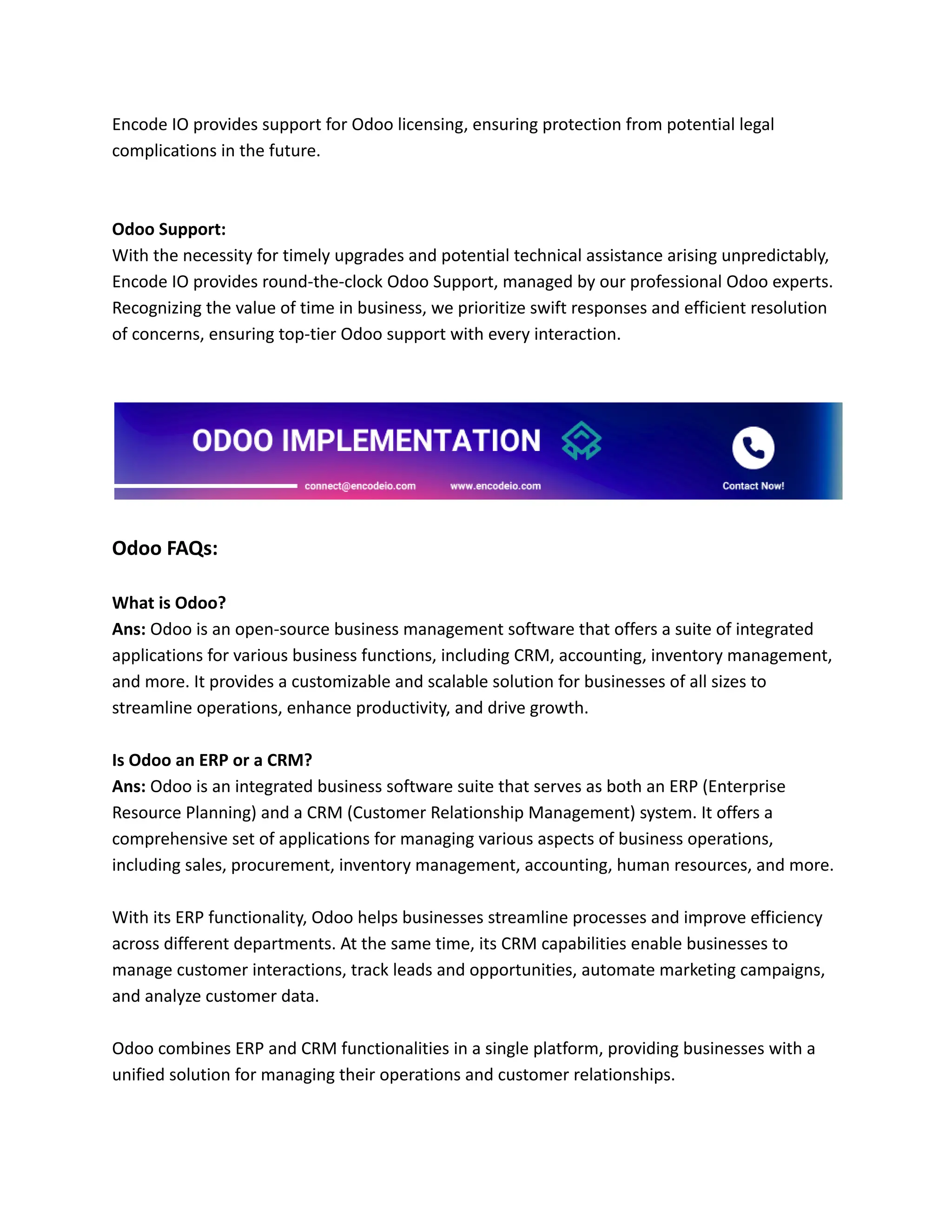 Encode IO provides support for Odoo licensing, ensuring protection from potential legal
complications in the future.
Odoo Support:
With the necessity for timely upgrades and potential technical assistance arising unpredictably,
Encode IO provides round-the-clock Odoo Support, managed by our professional Odoo experts.
Recognizing the value of time in business, we prioritize swift responses and efficient resolution
of concerns, ensuring top-tier Odoo support with every interaction.
Odoo FAQs:
What is Odoo?
Ans: Odoo is an open-source business management software that offers a suite of integrated
applications for various business functions, including CRM, accounting, inventory management,
and more. It provides a customizable and scalable solution for businesses of all sizes to
streamline operations, enhance productivity, and drive growth.
Is Odoo an ERP or a CRM?
Ans: Odoo is an integrated business software suite that serves as both an ERP (Enterprise
Resource Planning) and a CRM (Customer Relationship Management) system. It offers a
comprehensive set of applications for managing various aspects of business operations,
including sales, procurement, inventory management, accounting, human resources, and more.
With its ERP functionality, Odoo helps businesses streamline processes and improve efficiency
across different departments. At the same time, its CRM capabilities enable businesses to
manage customer interactions, track leads and opportunities, automate marketing campaigns,
and analyze customer data.
Odoo combines ERP and CRM functionalities in a single platform, providing businesses with a
unified solution for managing their operations and customer relationships.
 