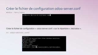 Créer le fichier de configuration odoo-server.conf
mkdir /etc/odoo
Créer le fichier de configuration « odoo-server.conf » sur le répertoire « /etc/odoo ».
vi odoo-server.conf
 