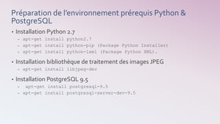 Préparation de l’environnement prérequis Python &
PostgreSQL
• Installation Python 2.7
– apt-get install python2.7
– apt-get install python-pip (Package Python Installer)
– apt-get install python-lxml (Package Python XML).
• Installation bibliothèque de traitement des images JPEG
– apt-get install libjpeg-dev
• Installation PostgreSQL 9.5
– apt-get install postgresql-9.5
– apt-get install postgresql-server-dev-9.5
 