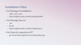 Installation Odoo
• Via Package d’installation
– .deb, .exe, .rpm
– http://nightly.odoo.com/8.0/nightly/deb/
• Via Package Source
– .zip
– tar.gz
– http://nightly.odoo.com/8.0/nightly/src/
• Via Clone du repository GIT
– git clone https://github.com/odoo/odoo.git
 