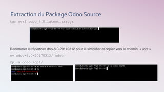 Extraction du Package Odoo Source
tar xvzf odoo_8.0.latest.tar.gz
Renommer le répertoire doo-8.0-20170312 pour le simplifier et copier vers le chemin « /opt »
mv odoo-8.0-20170312/ odoo
cp -a odoo /opt/
 