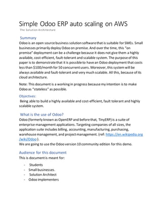 Simple Odoo ERP auto scaling on AWS
The Solution Architecture
Summary
Odoo is an open sourcebusiness solution softwarethat is suitable for SMEs. Small
businesses primarily deploy Odoo on premise. And over the time, this “on
premise” deployment can be a challenge because it does not give them a highly
available, cost-efficient, fault-tolerant and scalable system. The purposeof this
paper is to demonstratethat it is possibleto havean Odoo deployment that costs
less than $100/month for 50 concurrentusers. Moreover, this systemwill be
always available and fault-tolerant and very much scalable. All this, because of its
cloud architecture.
Note: This document is a working in progress becausemy intention is to make
Odoo as “stateless” as possible.
Objectives:
Being able to build a highly available and cost-efficient, fault tolerant and highly
scalable system.
What is the use of Odoo?
Odoo (formerly known as OpenERP and beforethat, TinyERP) is a suite of
enterprise management applications. Targeting companies of all sizes, the
application suite includes billing, accounting, manufacturing, purchasing,
warehousemanagement, and project management. (ref: https://en.wikipedia.org
/wiki/Odoo ).
We are going to use the Odoo version 10 community edition for this demo.
Audience for this document
This is documentis meant for:
- Students
- Small businesses.
- Solution Architect
- Odoo implementers
 