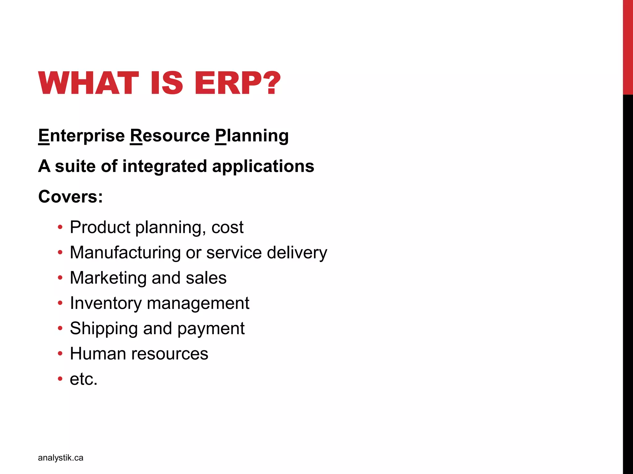 WHAT IS ERP?
Enterprise Resource Planning
A suite of integrated applications
Covers:
• Product planning, cost
• Manufacturing or service delivery
• Marketing and sales
• Inventory management
• Shipping and payment
• Human resources
• etc.
analystik.ca