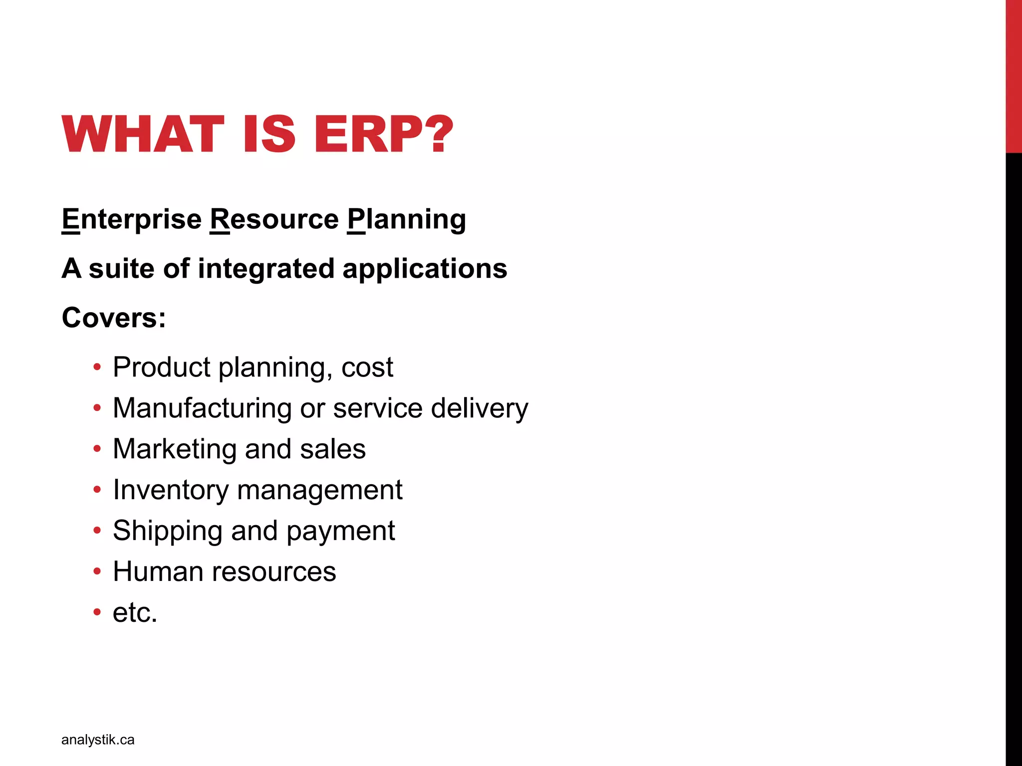 WHAT IS ERP?
Enterprise Resource Planning
A suite of integrated applications
Covers:
• Product planning, cost
• Manufacturing or service delivery
• Marketing and sales
• Inventory management
• Shipping and payment
• Human resources
• etc.
analystik.ca