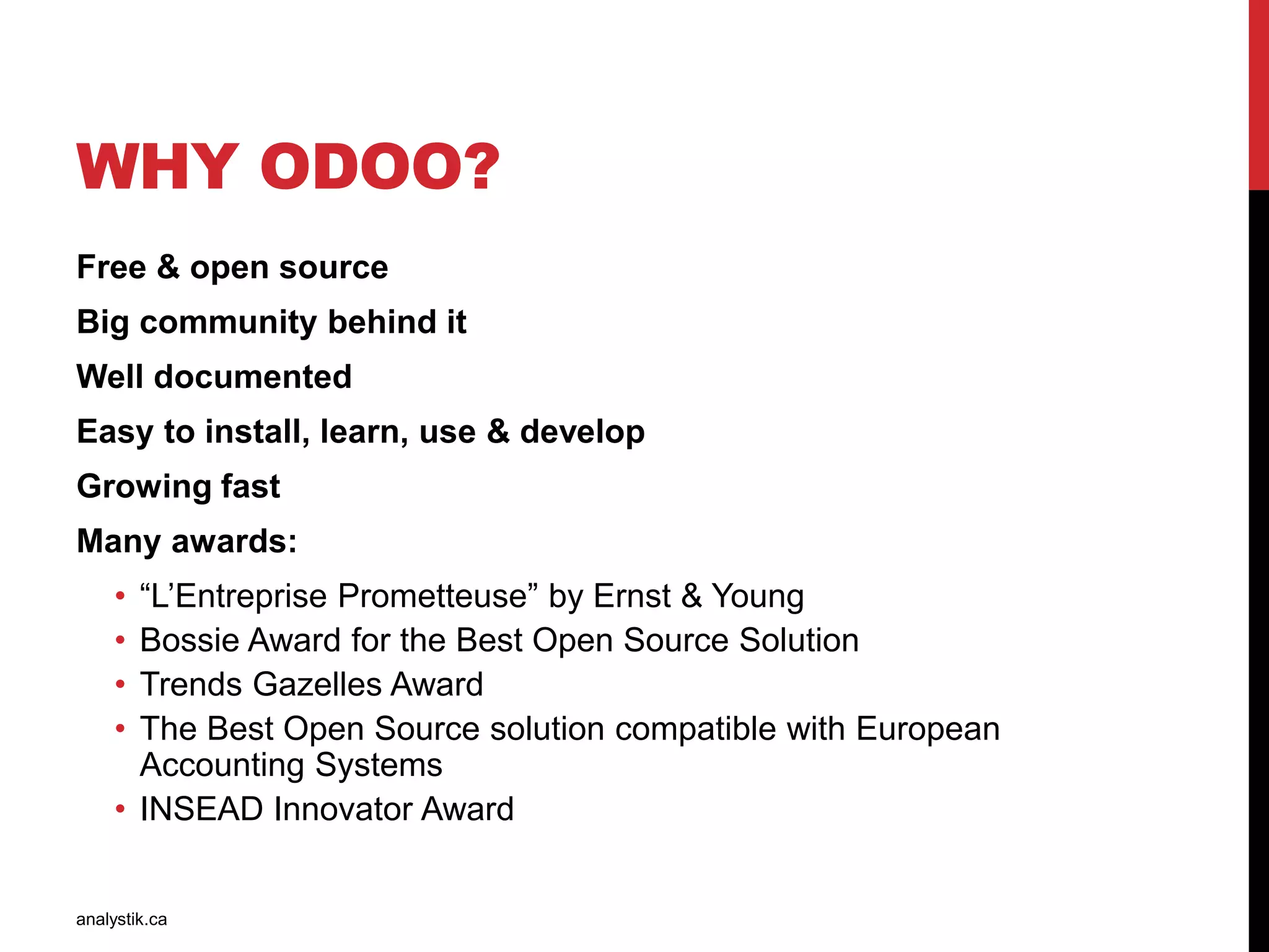 WHY ODOO?
One of the best ERP on the market
Big community behind it
Well documented
Easy to install, learn, use & develop
Growing fast
Many awards:
• “L’Entreprise Prometteuse” by Ernst & Young
• Bossie Award for the Best Open Source Solution
• Trends Gazelles Award
• The Best Open Source solution compatible with European
Accounting Systems
• INSEAD Innovator Award
analystik.ca