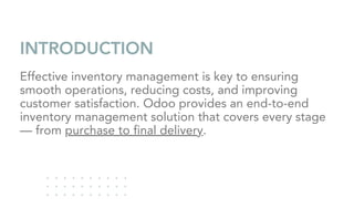 INTRODUCTION
Effective inventory management is key to ensuring
smooth operations, reducing costs, and improving
customer satisfaction. Odoo provides an end-to-end
inventory management solution that covers every stage
— from purchase to final delivery.
 