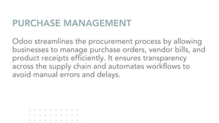 PURCHASE MANAGEMENT
Odoo streamlines the procurement process by allowing
businesses to manage purchase orders, vendor bills, and
product receipts efficiently. It ensures transparency
across the supply chain and automates workflows to
avoid manual errors and delays.
 