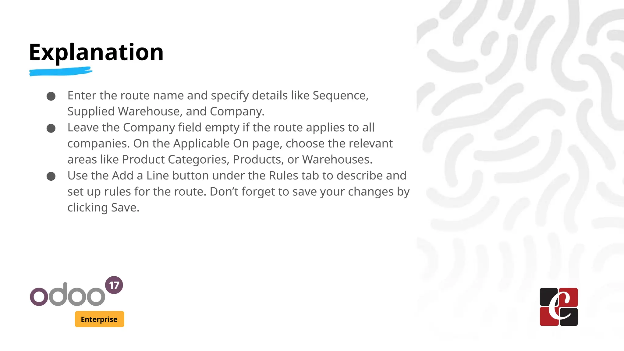 Explanation
Enterprise
● Enter the route name and specify details like Sequence,
Supplied Warehouse, and Company.
● Leave the Company field empty if the route applies to all
companies. On the Applicable On page, choose the relevant
areas like Product Categories, Products, or Warehouses.
● Use the Add a Line button under the Rules tab to describe and
set up rules for the route. Don’t forget to save your changes by
clicking Save.
 