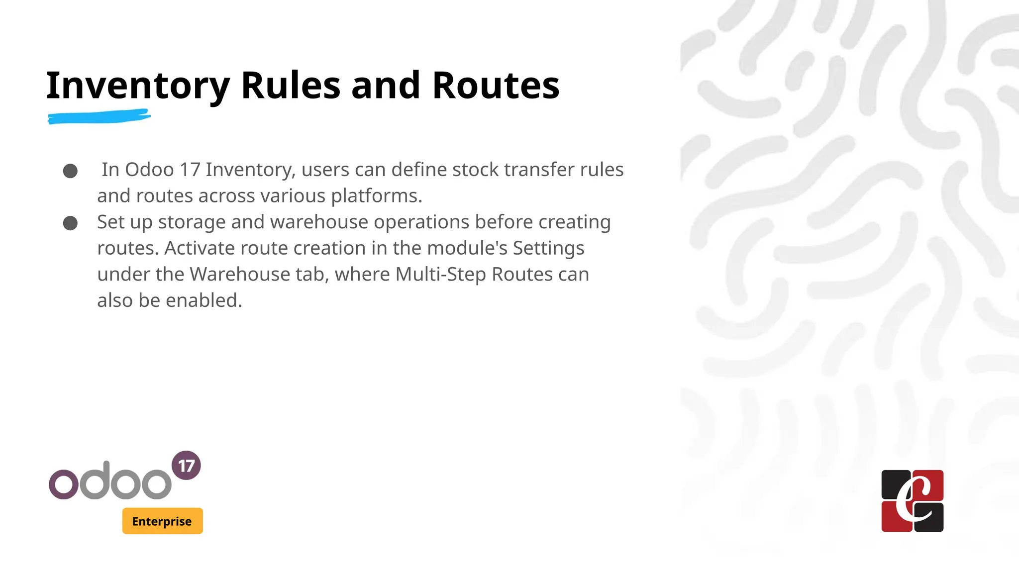 Inventory Rules and Routes
Enterprise
● In Odoo 17 Inventory, users can define stock transfer rules
and routes across various platforms.
● Set up storage and warehouse operations before creating
routes. Activate route creation in the module's Settings
under the Warehouse tab, where Multi-Step Routes can
also be enabled.
 