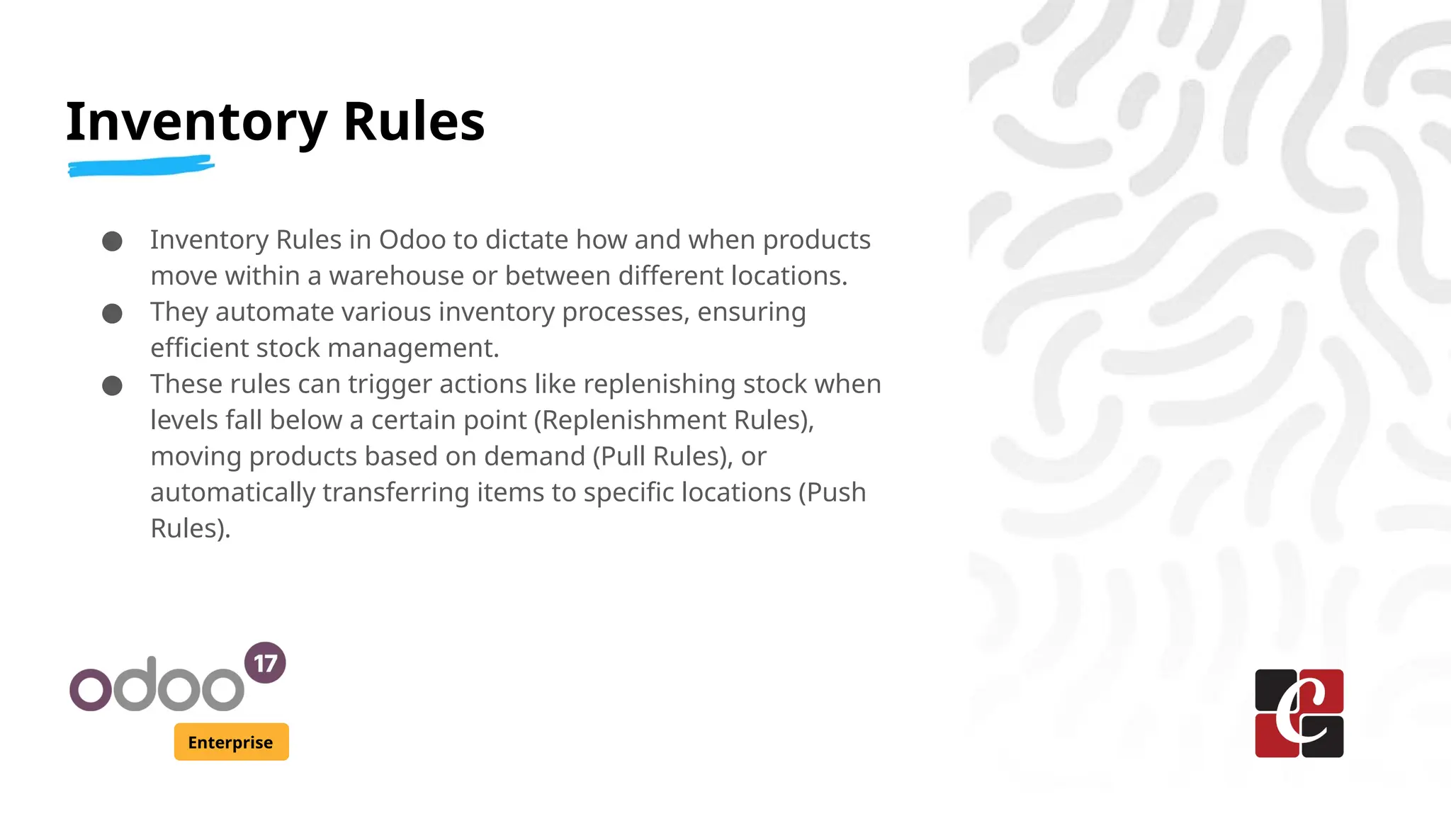 Inventory Rules
Enterprise
● Inventory Rules in Odoo to dictate how and when products
move within a warehouse or between different locations.
● They automate various inventory processes, ensuring
efficient stock management.
● These rules can trigger actions like replenishing stock when
levels fall below a certain point (Replenishment Rules),
moving products based on demand (Pull Rules), or
automatically transferring items to specific locations (Push
Rules).
 
