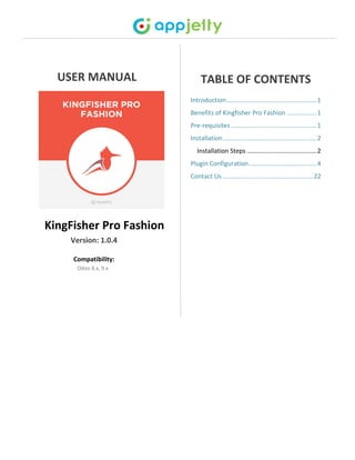 USER MANUAL
KingFisher Pro Fashion
Version: 1.0.4
Compatibility:
Odoo 8.x, 9.x
TABLE OF CONTENTS
Introduction....................................................1
Benefits of Kingfisher Pro Fashion .................1
Pre-requisites .................................................1
Installation......................................................2
Installation Steps ........................................2
Plugin Configuration.......................................4
Contact Us ....................................................22
 