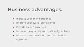 Business advantages.
● Increase your online presence
● Improve your overall service level
● Provide quick & easy help
● Increase the quantity and quality of your leads
● Increase your conversion rate: from lead to
customer
 