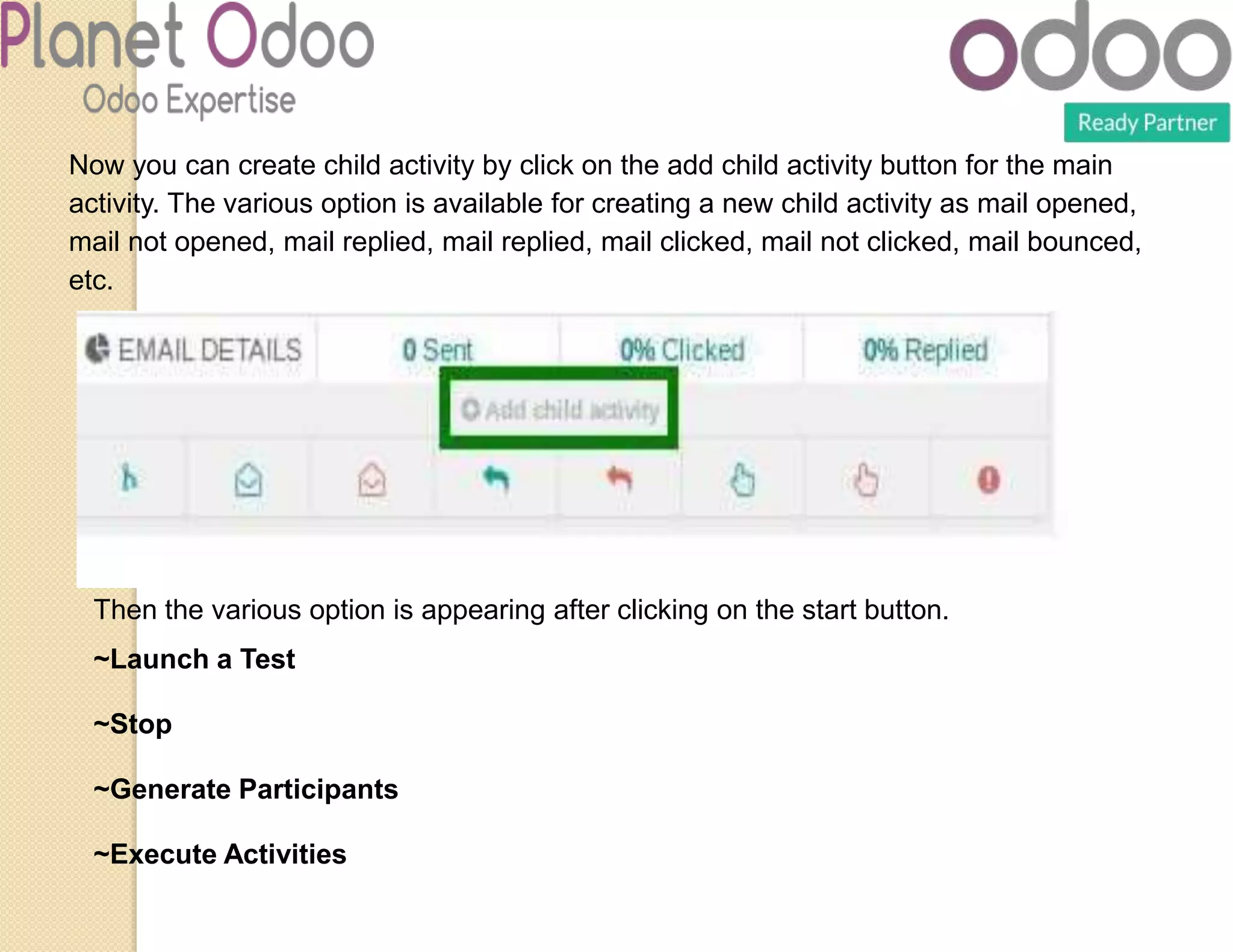 Now you can create child activity by click on the add child activity button for the main
activity. The various option is available for creating a new child activity as mail opened,
mail not opened, mail replied, mail replied, mail clicked, mail not clicked, mail bounced,
etc.
Then the various option is appearing after clicking on the start button.
~Launch a Test
~Stop
~Generate Participants
~Execute Activities
 