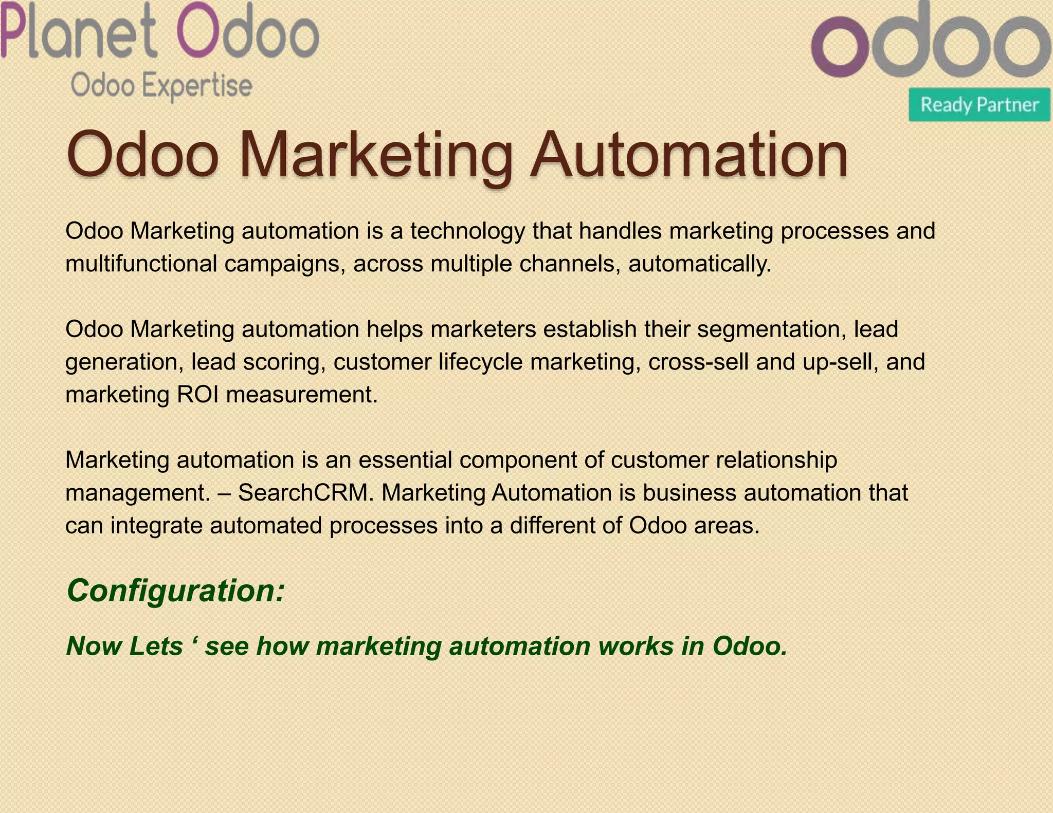 Odoo Marketing Automation
Odoo Marketing automation is a technology that handles marketing processes and
multifunctional campaigns, across multiple channels, automatically.
Odoo Marketing automation helps marketers establish their segmentation, lead
generation, lead scoring, customer lifecycle marketing, cross-sell and up-sell, and
marketing ROI measurement.
Marketing automation is an essential component of customer relationship
management. – SearchCRM. Marketing Automation is business automation that
can integrate automated processes into a different of Odoo areas.
Configuration:
Now Lets ‘ see how marketing automation works in Odoo.
 