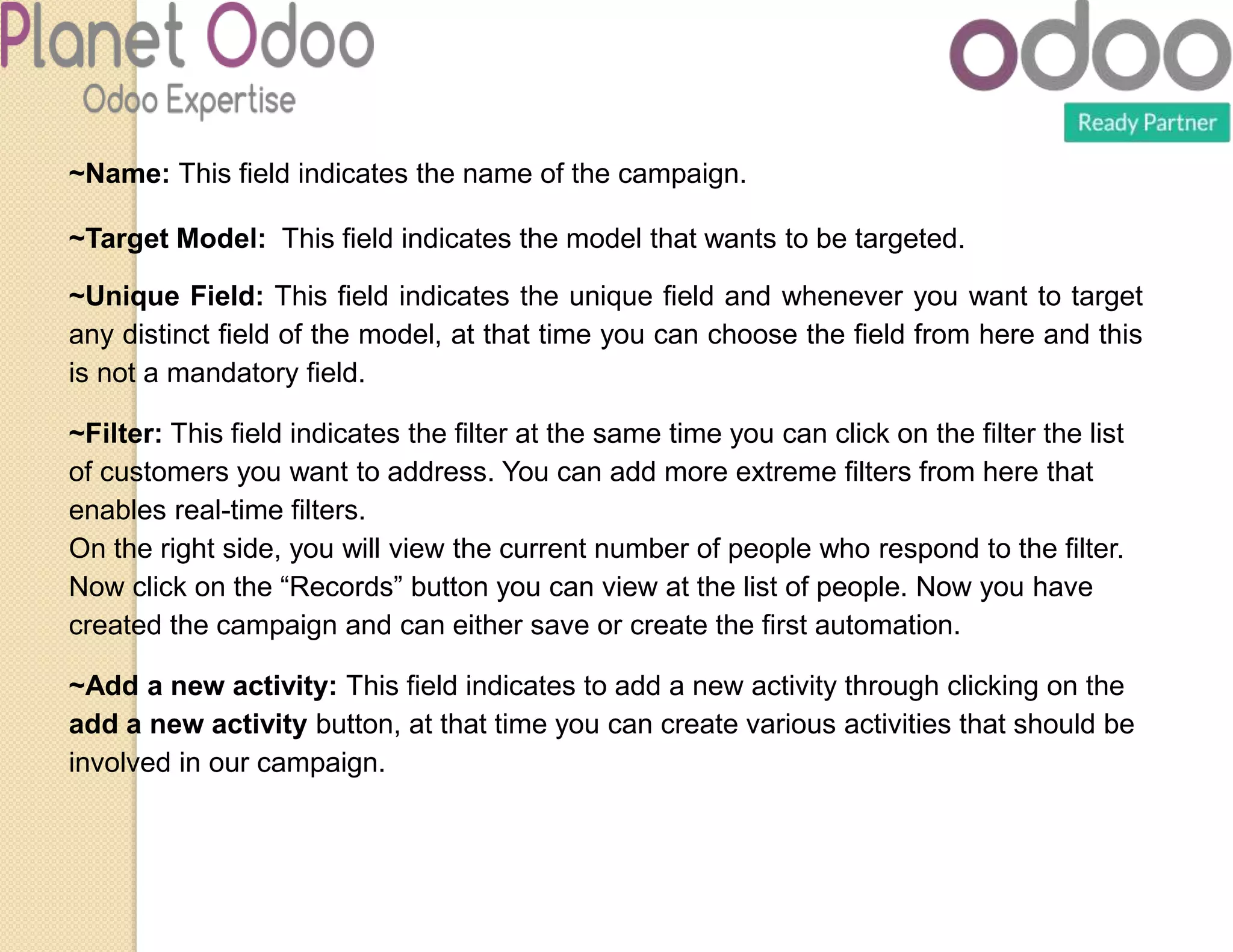 ~Name: This field indicates the name of the campaign.
~Target Model: This field indicates the model that wants to be targeted.
~Unique Field: This field indicates the unique field and whenever you want to target
any distinct field of the model, at that time you can choose the field from here and this
is not a mandatory field.
~Filter: This field indicates the filter at the same time you can click on the filter the list
of customers you want to address. You can add more extreme filters from here that
enables real-time filters.
On the right side, you will view the current number of people who respond to the filter.
Now click on the “Records” button you can view at the list of people. Now you have
created the campaign and can either save or create the first automation.
~Add a new activity: This field indicates to add a new activity through clicking on the
add a new activity button, at that time you can create various activities that should be
involved in our campaign.
 