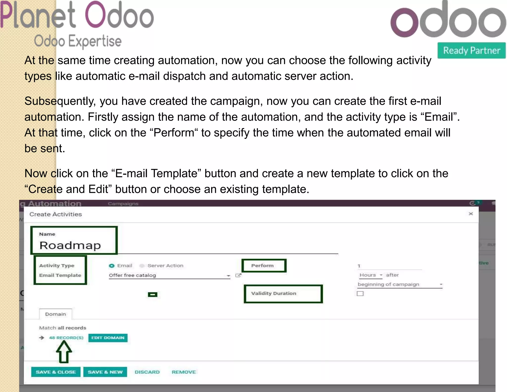 At the same time creating automation, now you can choose the following activity
types like automatic e-mail dispatch and automatic server action.
Subsequently, you have created the campaign, now you can create the first e-mail
automation. Firstly assign the name of the automation, and the activity type is “Email”.
At that time, click on the “Perform“ to specify the time when the automated email will
be sent.
Now click on the “E-mail Template” button and create a new template to click on the
“Create and Edit” button or choose an existing template.
 