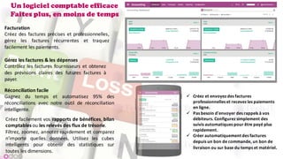 Un logiciel comptable efficace
Faites plus, en moins de temps
Facturation
Créez des factures précises et professionnelles,
gérez les factures récurrentes et traquez
facilement les paiements.
Gérez les factures & les dépenses
Contrôlez les factures fournisseurs et obtenez
des prévisions claires des futures factures à
payer.
Réconciliation facile
Gagnez du temps et automatisez 95% des
réconciliations avec notre outil de réconciliation
intelligente.
Créez facilement vos rapports de bénéfices, bilan
comptables ou les relevés des flux de trésorie.
Filtrez, zoomez, annotez rapidement et comparez
n'importe quelles données. Utilisez les cubes
intelligents pour obtenir des statistiques sur
toutes les dimensions.
ü Créez	et	envoyez	des	factures	
professionnelles	et	recevez	les	paiements	
en	ligne.
ü Pas	besoin	d'envoyer	des	rappels	à	vos	
débiteurs.	Configurez	simplement	des	
suivis	automatiques	pour	être	payé	plus	
rapidement.
ü Créer	automatiquement	des	factures	
depuis	un	bon	de	commande,	un	bon	de	
livraison	ou	sur	base	du	temps	et	matériel.
 