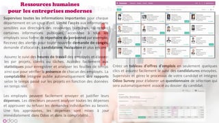 Ressources humaines
pour les entreprises modernes
Supervisez toutes les informations importantes pour chaque
département en un coup d'œil. Limité l'accès aux informations
sensibles aux directeurs des ressources humaines, ou rendez
certaines informations publiques, accessible à tous les
employés sous forme de répertoire du personnel par exemple.
Recevez des alertes pour toute nouvelle demande de congés,
demande d'allocation, candidature,évaluation et plus encore.
Assurez le suivi des heures de travail des employés et classez-
les par projets, clients ou tâches. Accédez facilement aux
statistiques pour enregistrer et analyser les feuilles de temps
ainsi que pour vérifier la présence de chacun des employés. La
comptabilité intégrée publie automatiquement des rapports
selon le temps passé sur les projets en fonction des données
en temps réel.
Les employés peuvent facilement envoyer et justifier leurs
dépenses. Les directeurs peuvent analyser toutes les dépenses
et approuver ou refuser les demandes individuelles au besoin.
Une fois approuvées, les dépenses sont mises à jour
immédiatement dans Odoo et dans la comptabilité..
Créez un tableau d'offres d'emplois en seulement quelques
clics et assurez facilement le suivi des candidatures envoyées.
Supervisez et gérez le processus de votre candidat et intégrez
Odoo Survey pour élaborer un questionnaire de sélection qui
sera automatiquement associé au dossier du candidat.
 