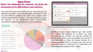 Odoo Fleet
Gérer vos véhicules, les contrats, les frais, les
assurances et les affectations sans douleur.
Vous aurez pas besoin de système de suivi spécialisé pour les
véhicules de société - avec smart app Odoo, peut garder un œil
sur votre flotte en quelques clics. Gérer tout à travers notre
système administratif conviviaux - coûts des entrées du journal
de carburant, et de nombreuses autres fonctionnalités
nécessaires à la gestion des véhicules de votre entreprise.
Identifier et tracer l'argent dépensé par votre société
pour chacun des véhicules de la flotte. Les coûts
récurrents de vos contrats tels que les contrats de
location et de services sont automatiquement ajoutés à
votre comptable au début de chaque période de la
fréquence spécifiée dans les contrats, alors que tous les
autres frais comme le carburant et les réparations sont
automatiquement ajoutés à votre rapport.
 