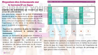 Organisez des événements sur
le terrain & en ligne
Organisez des événements qui trouvent un écho
au sein de votre clientèle.
Une plate-forme intégrale de gestion d'événement,
capable de gérer des événements de tous types et de
toutes tailles. Odoo Events englobe toutes les facettes
de la profession d'organisateur d'événements, depuis
l'organisation en elle-même et les ventes de billets,
jusqu'à la visibilité et la promotion.
Organisez les calendriers & gérez les intervenants
Coordonnez facilement le contenu de vos
événements.
Ajoutez un formulaire de proposition d'orateur à
votre page d'événement, afin de permettre aux
visiteurs de suggérer des conférences et de
proposer des intervenants. Organisez le processus
de validation de chaque événement ou de chaque
présentation et programmez-les en quelques
minutes à peine.
Gérez facilement les sponsors, nouveaux comme anciens, grâce à Odoo
Events. Ajoutez des sponsors à vos événements et mettez-les en valeur
en bas de page de chaque événement, en fonction de l'importance de
leur contribution financière. Vendez des packages de parrainage en
ligne grâce à Odoo eCommerce.
 