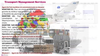 Transport Management Services
Agent de fret maritime et commissionnaire en douane
MARITIME FCL: Pour vos envois en conteneurs complets,
garantie du meilleur rapport délai/coût. Espaces réservés
et flexibilité des plannings de départ.
MARITIME LCL: Pour vos envois en groupage,
consolidation sur nos plateformes, NVOCC.
Départs/arrivées hebdomadaires, sécurisation de vos
envois.
MARITIME SUR-MESURE: Pour vos envois spécifiques
RoRo, hors gabarit, présentant des caractéristiques
techniques ou des dimensions spécifiques, sélection des
meilleurs plans transport et solutions.
Operations douanières
Agent	de	fret	aérien	et	commissionnaire	en	douane
AIR	PREMIUM:	Fret	express,	fret	prioritaire	vols	directs,	
embarquement	sécurisé	d’aéroport	à	aéroport.
AIR	GARANTI :	Offrant	flexibilité	et	capacité	de	transport	
d’aéroport	à	aéroport.
Service AIR	ECO:	Expéditions	en	service	groupage	d’aéroport	à	
aéroport,
Module	3 : Agent	de	fret	routier	et	commissionnaire	en	douane
 