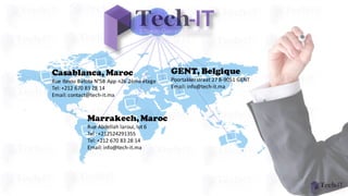 Casablanca, Maroc
Rue	Ibnou Batota N°58	App	n26	2ème	étage
Tel:	+212	670	83	28	14
Email:	contact@tech-it.ma
Marrakech, Maroc
Rue	Abdellah	laroui,	lot	6
Tel	:	+212524291355
Tel:	+212	670	83	28	14
Email:	info@tech-it.ma
GENT, Belgique
Poortakkerstraat 27	B-9051	GENT	
Email:	info@tech-it.ma
 